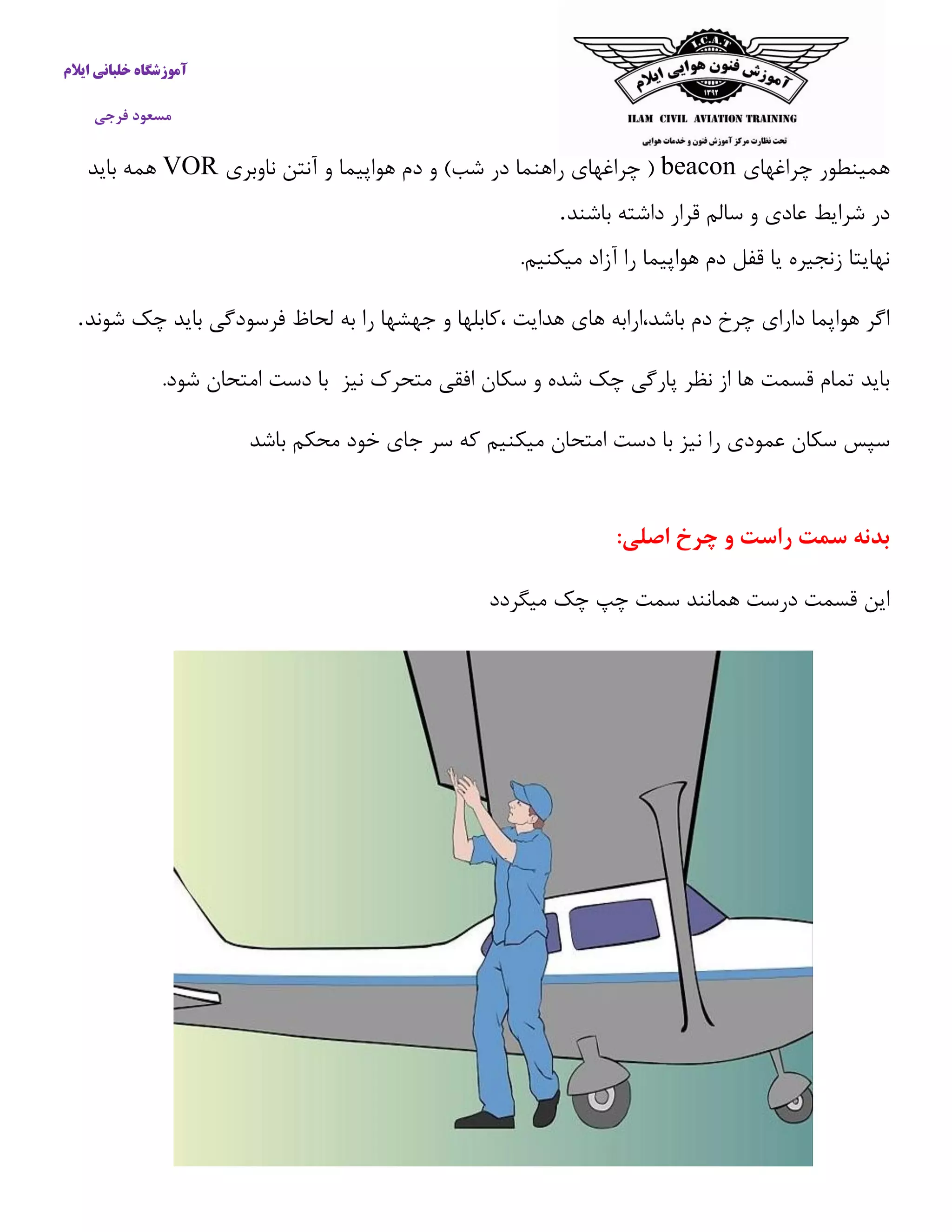 آموزشگاه خلبانی ایلام 
مسعود فرجی 
همینطور چراغهای beacon ) چراغهای راهنما در شب( و دم هواپیما و آنتن ناوبری VOR همه باید 
در شرایط عادی و سالم قرار داشته باشند . نهایتا زنجیره یا قفل دم هواپیما را آزاد میکنیم. 
اگر هواپما دارای چرخ دم باشد،ارابه های هدایت ،كابلها و جهشها را به لحاظ فرسودگی باید چک شوند . 
باید تمام قسمت ها از نظر پارگی چک شده و سکان افقی متحرک نیز با دست امتحان شود. 
سپس سکان عمودی را نیز با دست امتحان میکنیم كه سر جای خود محکم باشد 
بدنه سمت راست و چرخ اصلی: 
این قسمت درست همانند سمت چپ چک میگردد 
 