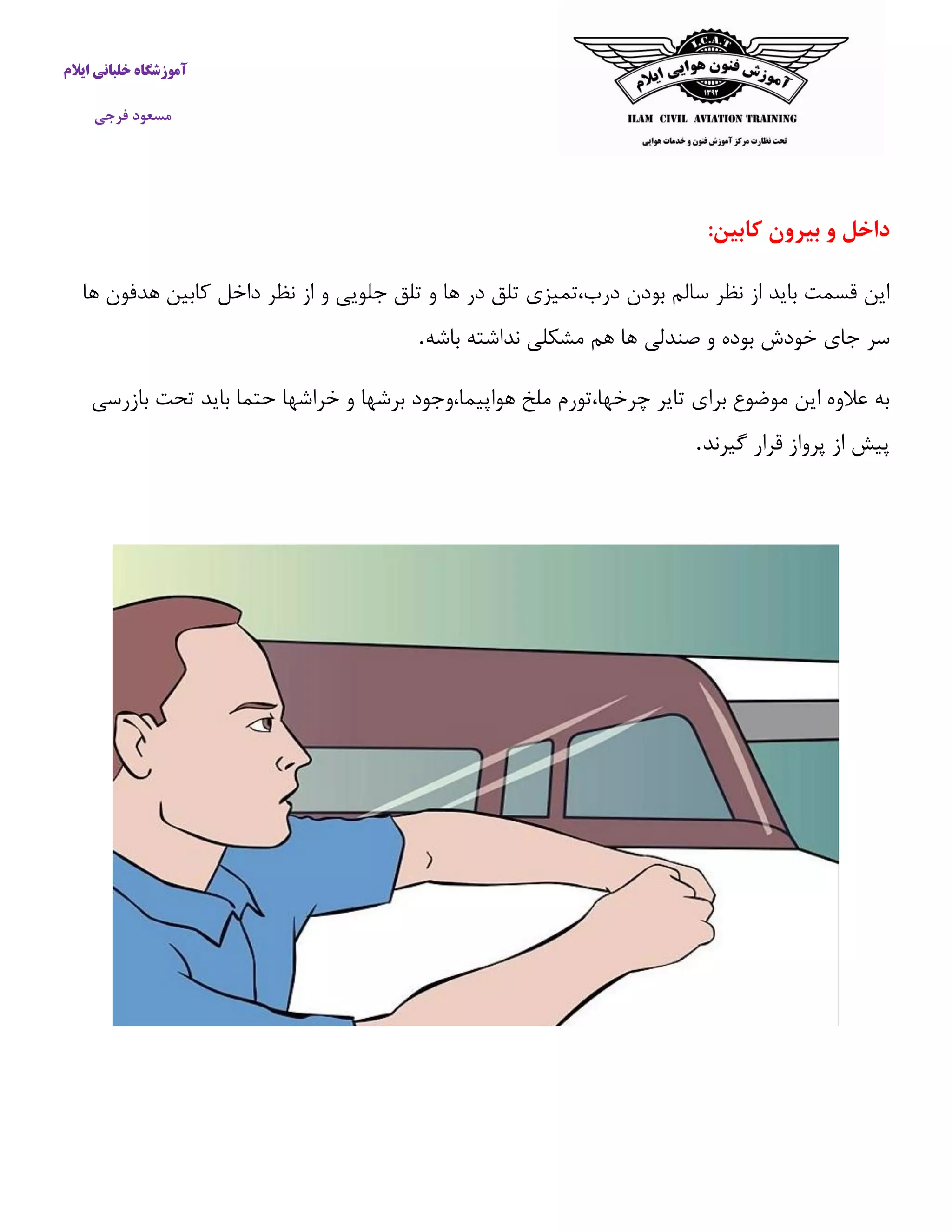 آموزشگاه خلبانی ایلام 
مسعود فرجی 
داخل و بیرون کابین: 
این قسمت باید از نظر سالم بودن درب،تمیزی تلق در ها و تلق جلویی و از نظر داخل كابین هدفون ها 
سر جای خودش بوده و صندلی ها هم مشکلی نداشته باشه . 
به علاوه این موضوع برای تایر چرخها،تورم ملخ هواپیما،وجود برشها و خراشها حتما باید تحت بازرسی 
پیش از پرواز قرار گیرند . 
 