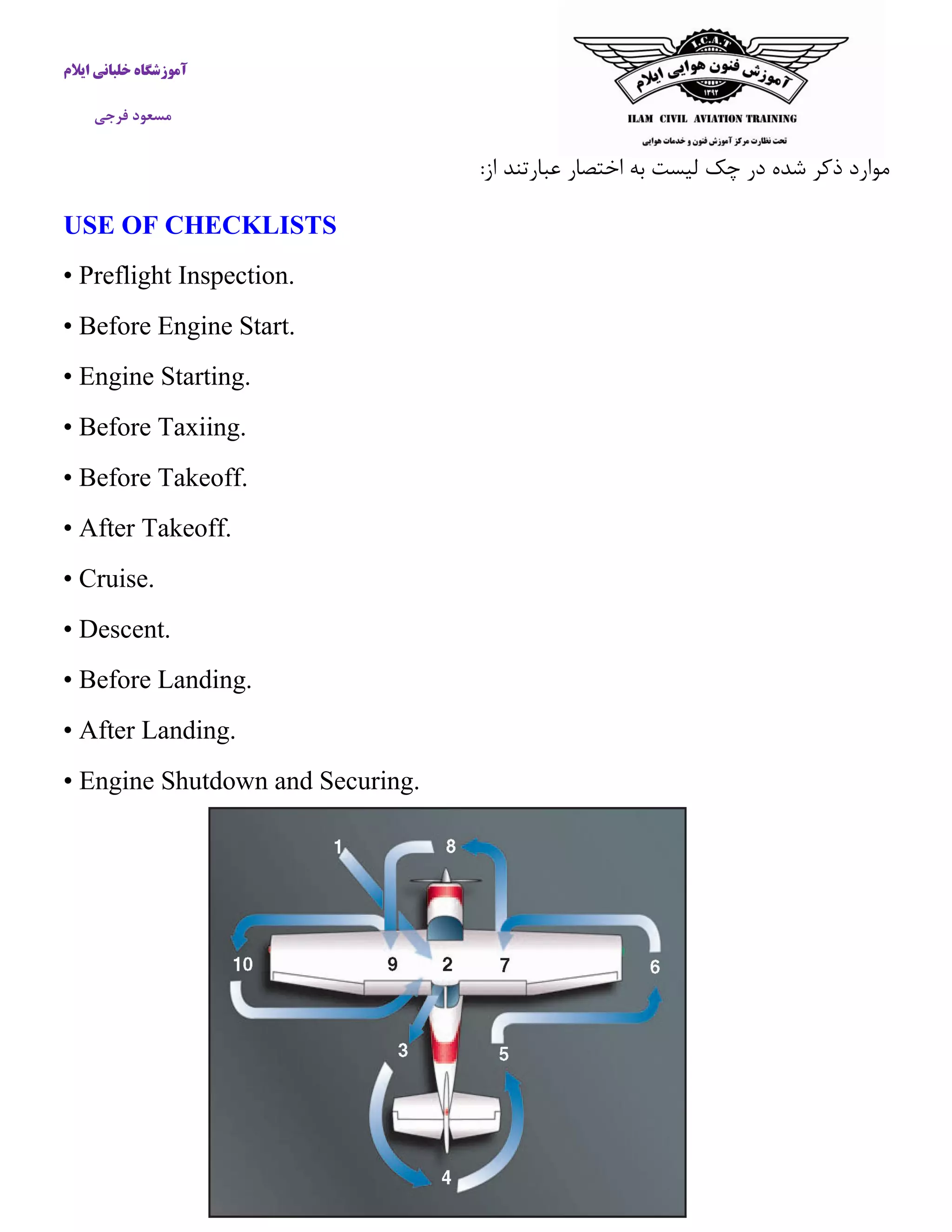 آموزشگاه خلبانی ایلام 
مسعود فرجی 
موارد ذكر شده در چک لیست به اختصار عبارتند از: 
USE OF CHECKLISTS 
• Preflight Inspection. 
• Before Engine Start. 
• Engine Starting. 
• Before Taxiing. 
• Before Takeoff. 
• After Takeoff. 
• Cruise. 
• Descent. 
• Before Landing. 
• After Landing. 
• Engine Shutdown and Securing. 
 