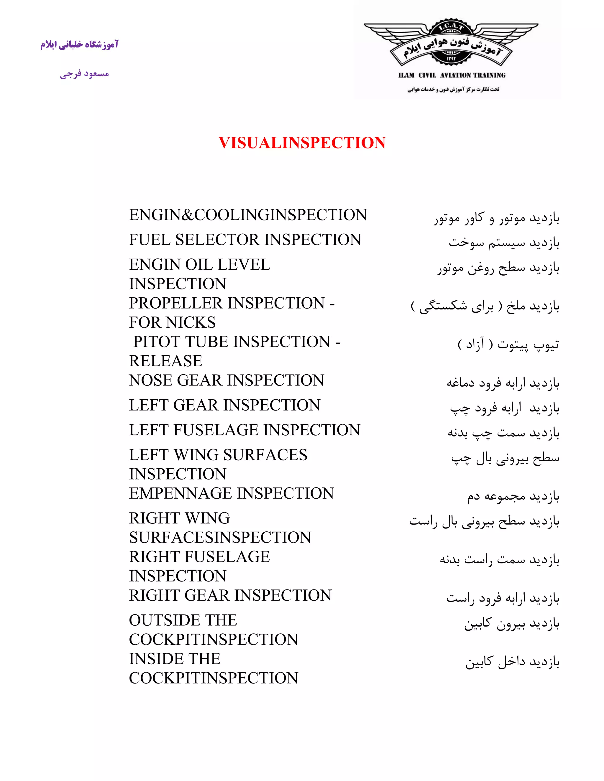 آموزشگاه خلبانی ایلام 
مسعود فرجی 
VISUALINSPECTION 
بازدید موتور و كاور موتور 
ENGIN&COOLINGINSPECTION 
بازدید سیستم سوخت 
FUEL SELECTOR INSPECTION 
بازدید سطح روغن موتور 
ENGIN OIL LEVEL INSPECTION 
بازدید ملخ ) برای شکستگی ( 
PROPELLER INSPECTION - FOR NICKS 
تیوپ پیتوت ) آزاد ( 
PITOT TUBE INSPECTION - RELEASE 
بازدید ارابه فرود دماغه 
NOSE GEAR INSPECTION 
بازدید ارابه فرود چپ 
LEFT GEAR INSPECTION 
بازدید سمت چپ بدنه 
LEFT FUSELAGE INSPECTION 
سطح بیرونی بال چپ 
LEFT WING SURFACES INSPECTION 
بازدید مجموعه دم 
EMPENNAGE INSPECTION 
بازدید سطح بیرونی بال راست 
RIGHT WING SURFACESINSPECTION 
بازدید سمت راست بدنه 
RIGHT FUSELAGE INSPECTION 
بازدید ارابه فرود راست 
RIGHT GEAR INSPECTION 
بازدید بیرون كابین 
OUTSIDE THE COCKPITINSPECTION 
بازدید داخل كابین 
INSIDE THE COCKPITINSPECTION 
 