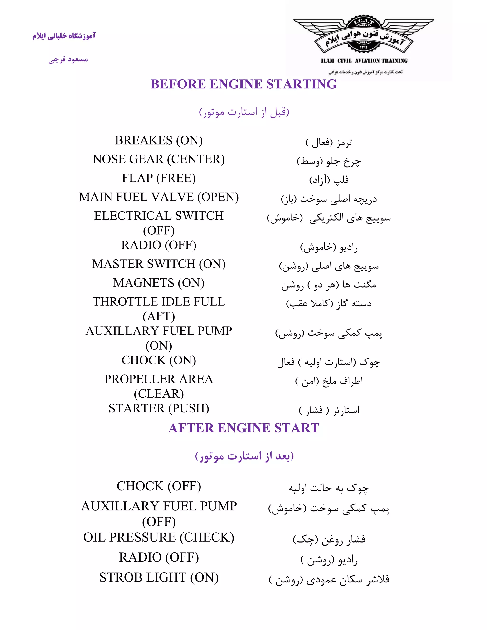 آموزشگاه خلبانی ایلام 
مسعود فرجی 
BEFORE ENGINE STARTING 
)قبل از استارت موتور( 
ترمز )فعال ( 
BREAKES (ON) 
چرخ جلو )وسط( 
NOSE GEAR (CENTER) 
فلپ )آزاد( 
FLAP (FREE) 
دریچه اصلی سوخت )باز( 
MAIN FUEL VALVE (OPEN) 
سوییچ های الکتریکی )خاموش( 
ELECTRICAL SWITCH (OFF) 
رادیو )خاموش( 
RADIO (OFF) 
سوییچ های اصلی )روشن( 
MASTER SWITCH (ON) 
مگنت ها )هر دو ( روشن 
MAGNETS (ON) 
دسته گاز )كاملا عقب( 
THROTTLE IDLE FULL (AFT) 
پمپ كمکی سوخت )روشن( 
AUXILLARY FUEL PUMP (ON) 
چوک )استارت اولیه ( فعال 
CHOCK (ON) 
اطراف ملخ )امن ( 
PROPELLER AREA (CLEAR) 
استارتر ) فشار ( 
STARTER (PUSH) 
AFTER ENGINE START 
)بعد از استارت موتور( 
چوک به حالت اولیه 
CHOCK (OFF) 
پمپ كمکی سوخت )خاموش( 
AUXILLARY FUEL PUMP (OFF) 
فشار روغن )چک( 
OIL PRESSURE (CHECK) 
رادیو )روشن ( 
RADIO (OFF) 
فلاشر سکان عمودی )روشن ( 
STROB LIGHT (ON) 
 