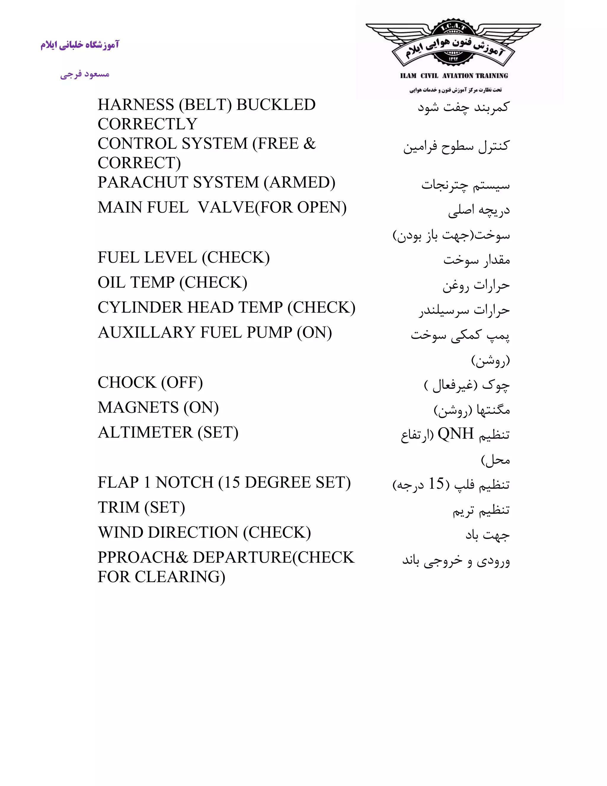 آموزشگاه خلبانی ایلام 
مسعود فرجی 
كمربند چفت شود 
HARNESS (BELT) BUCKLED CORRECTLY 
كنترل سطوح فرامین 
CONTROL SYSTEM (FREE & CORRECT) 
سیستم چترنجات 
PARACHUT SYSTEM (ARMED) 
دریچه اصلی 
سوخت)جهت باز بودن( 
MAIN FUEL VALVE(FOR OPEN) 
مقدار سوخت 
FUEL LEVEL (CHECK) 
حرارات روغن 
OIL TEMP (CHECK) 
حرارات سرسیلندر 
CYLINDER HEAD TEMP (CHECK) 
پمپ كمکی سوخت 
)روشن( 
AUXILLARY FUEL PUMP (ON) 
چوک )غیرفعال ( 
CHOCK (OFF) 
مگنتها )روشن( 
MAGNETS (ON) 
تنظیم QNH )ارتفاع 
محل( 
ALTIMETER (SET) 
تنظیم فلپ ) 51 درجه( 
FLAP 1 NOTCH (15 DEGREE SET) 
تنظیم تریم 
TRIM (SET) 
جهت باد 
WIND DIRECTION (CHECK) 
ورودی و خروجی باند 
PPROACH& DEPARTURE(CHECK FOR CLEARING) 
 
