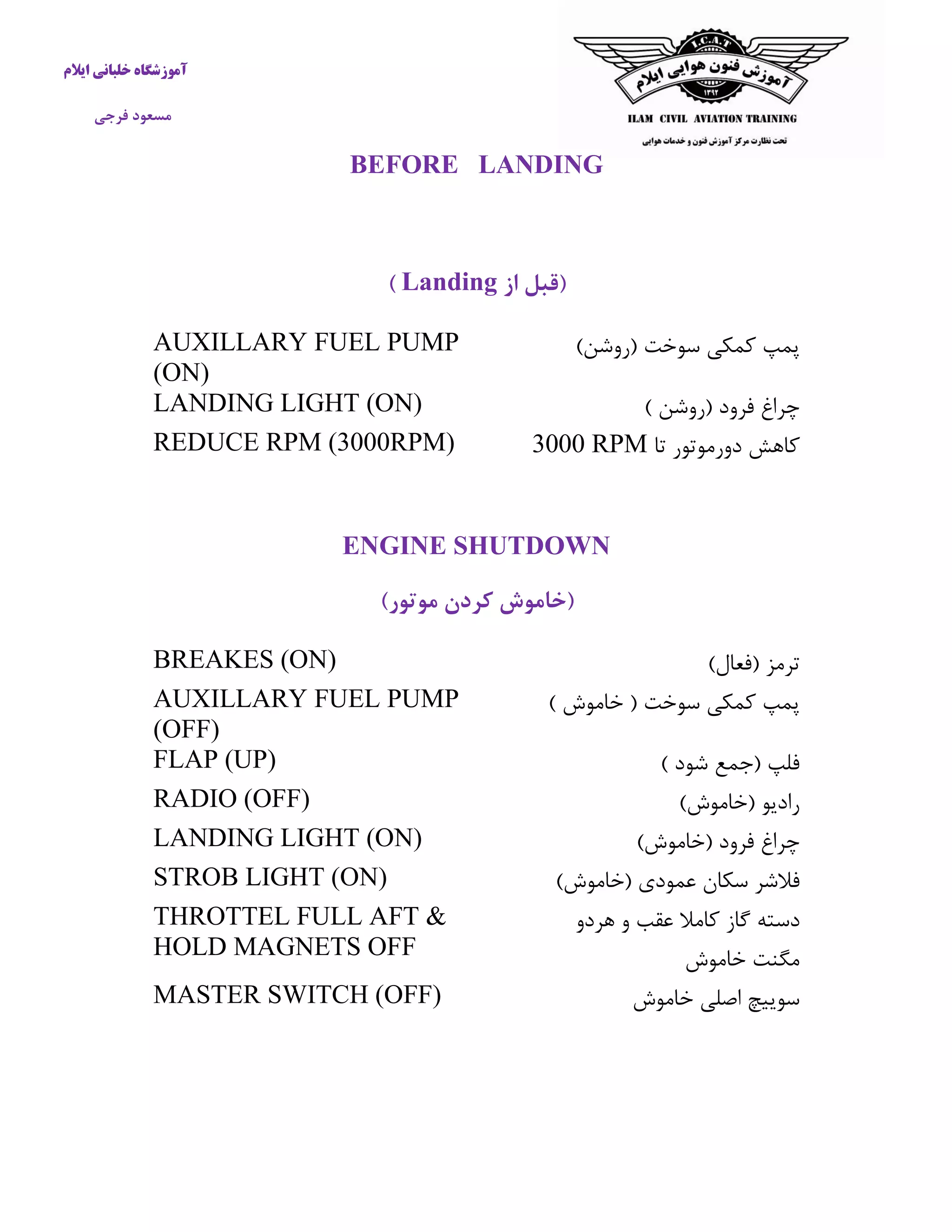 آموزشگاه خلبانی ایلام 
مسعود فرجی 
BEFORE LANDING 
)قبل از Landing ) 
پمپ كمکی سوخت )روشن( 
AUXILLARY FUEL PUMP (ON) 
چراغ فرود )روشن ( 
LANDING LIGHT (ON) 
كاهش دورموتور تا 3000 RPM 
REDUCE RPM (3000RPM) 
ENGINE SHUTDOWN 
)خاموش کردن موتور( 
ترمز )فعال( 
BREAKES (ON) 
پمپ كمکی سوخت ) خاموش ( 
AUXILLARY FUEL PUMP (OFF) 
فلپ )جمع شود ( 
FLAP (UP) 
رادیو )خاموش( 
RADIO (OFF) 
چراغ فرود )خاموش( 
LANDING LIGHT (ON) 
فلاشر سکان عمودی )خاموش( 
STROB LIGHT (ON) 
دسته گاز كاملا عقب و هردو 
مگنت خاموش 
THROTTEL FULL AFT & HOLD MAGNETS OFF 
سوییچ اصلی خاموش 
MASTER SWITCH (OFF) 
 