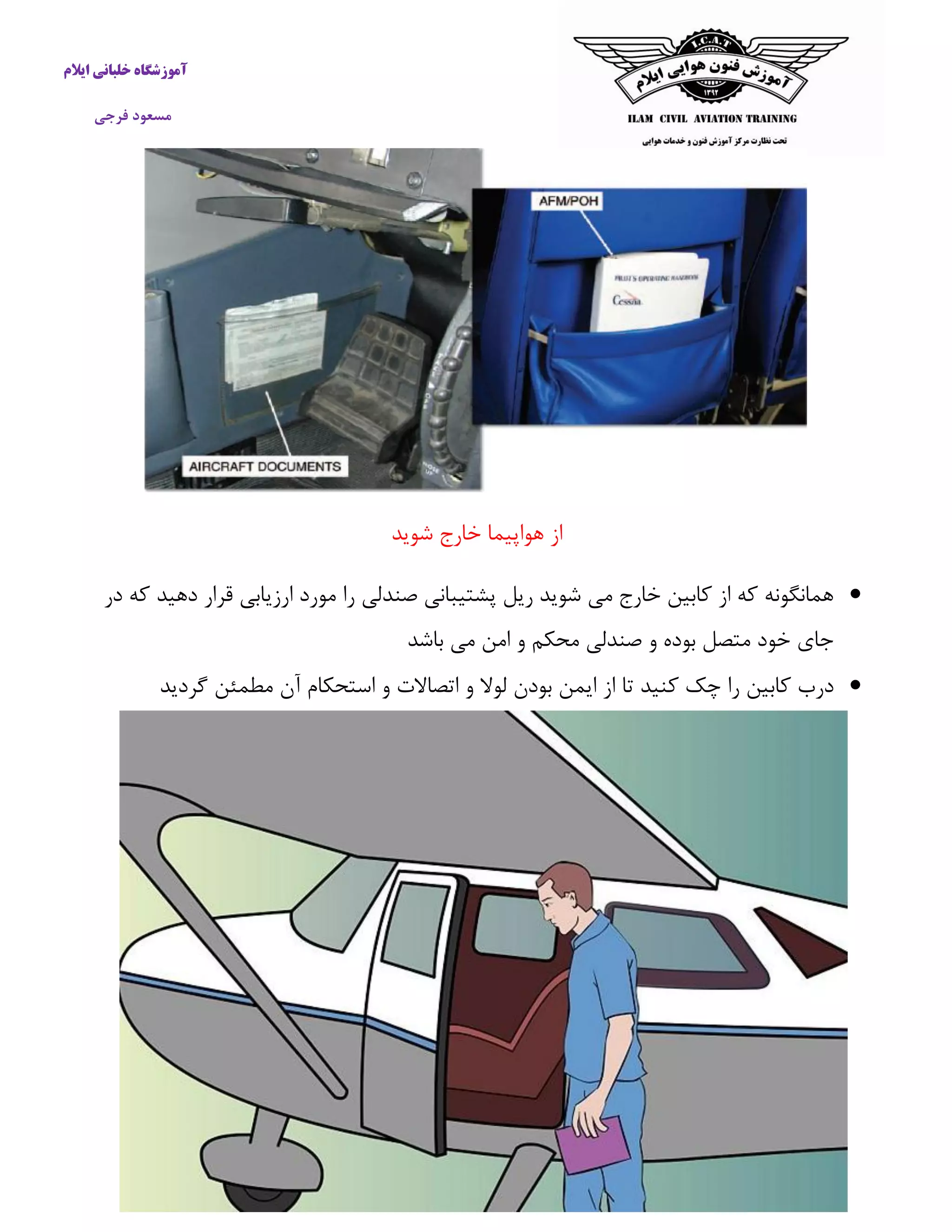 آموزشگاه خلبانی ایلام 
مسعود فرجی 
از هواپیما خارج شوید 
 همانگونه كه از كابین خارج می شوید ریل پشتیبانی صندلی را مورد ارزیابی قرار دهید كه در 
جای خود متصل بوده و صندلی محکم و امن می باشد 
 درب كابین را چک كنید تا از ایمن بودن لولا و اتصالات و استحکام آن مطمئن گردید 
 