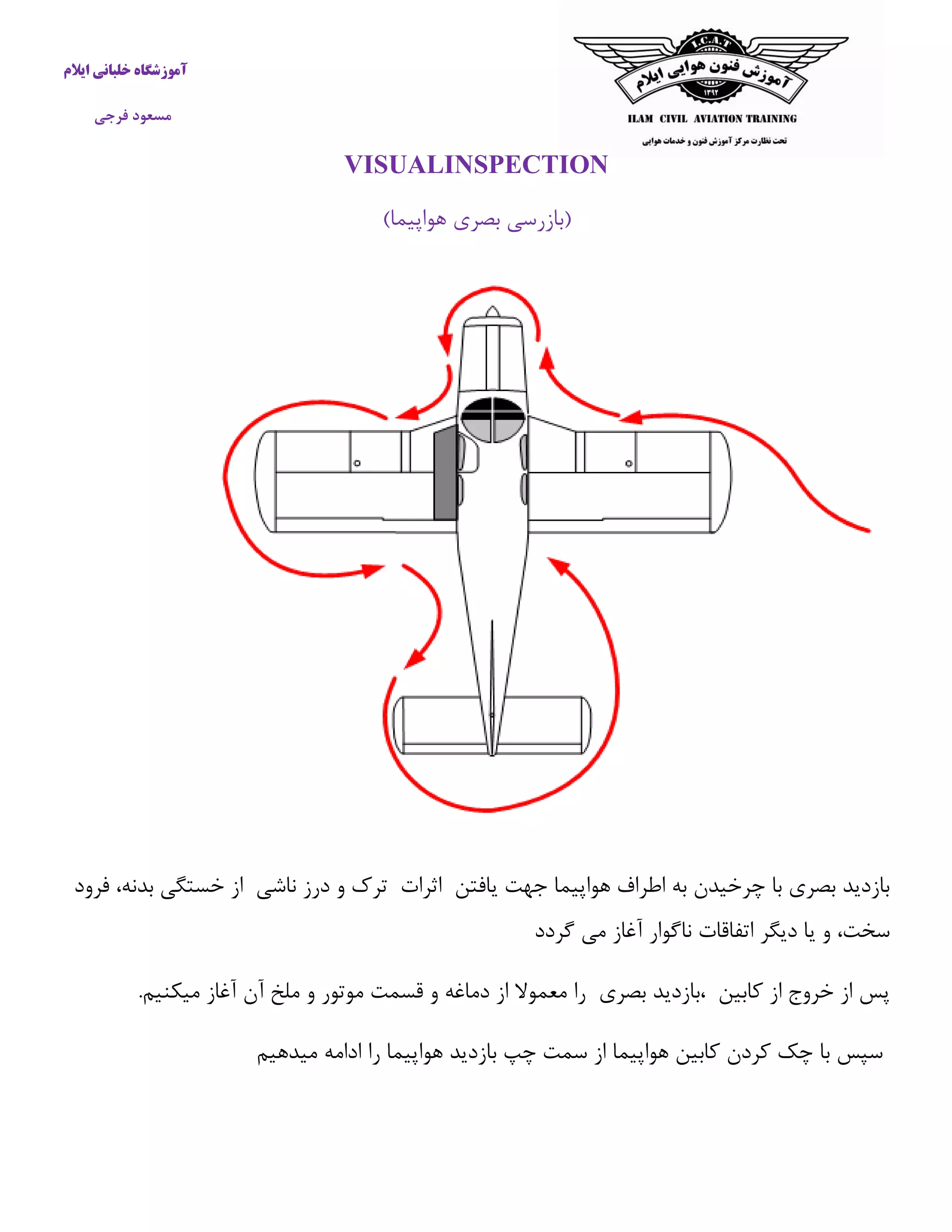آموزشگاه خلبانی ایلام 
مسعود فرجی 
VISUALINSPECTION 
)بازرسی بصری هواپیما( 
بازدید بصری با چرخیدن به اطراف هواپیما جهت یافتن اثرات ترک و درز ناشی از خستگی بدنه، فرود 
سخت، و یا دیگر اتفاقات ناگوار آغاز می گردد 
پس از خروج از كابین ،بازدید بصری را معمولا از دماغه و قسمت موتور و ملخ آن آغاز میکنیم. 
سپس با چک كردن كابین هواپیما از سمت چپ بازدید هواپیما را ادامه میدهیم 
 