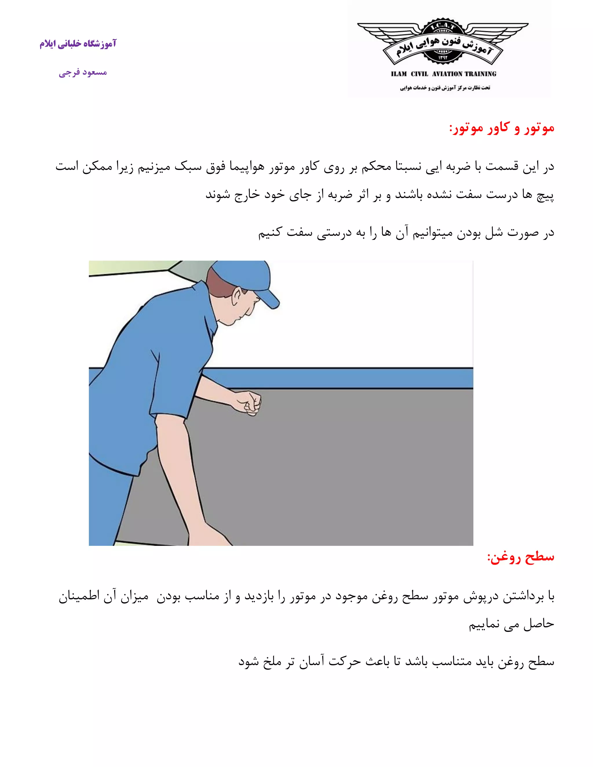 آموزشگاه خلبانی ایلام 
مسعود فرجی 
موتور و کاور موتور: 
در این قسمت با ضربه ایی نسبتا محکم بر روی كاور موتور هواپیما فوق سبک میزنیم زیرا ممکن است 
پیچ ها درست سفت نشده باشند و بر اثر ضربه از جای خود خارج شوند 
در صورت شل بودن میتوانیم آن ها را به درستی سفت كنیم 
سطح روغن: 
با برداشتن درپوش موتور سطح روغن موجود در موتور را بازدید و از مناسب بودن میزان آن اطمینان 
حاصل می نماییم 
سطح روغن باید متناسب باشد تا باعث حركت آسان تر ملخ شود 
 
