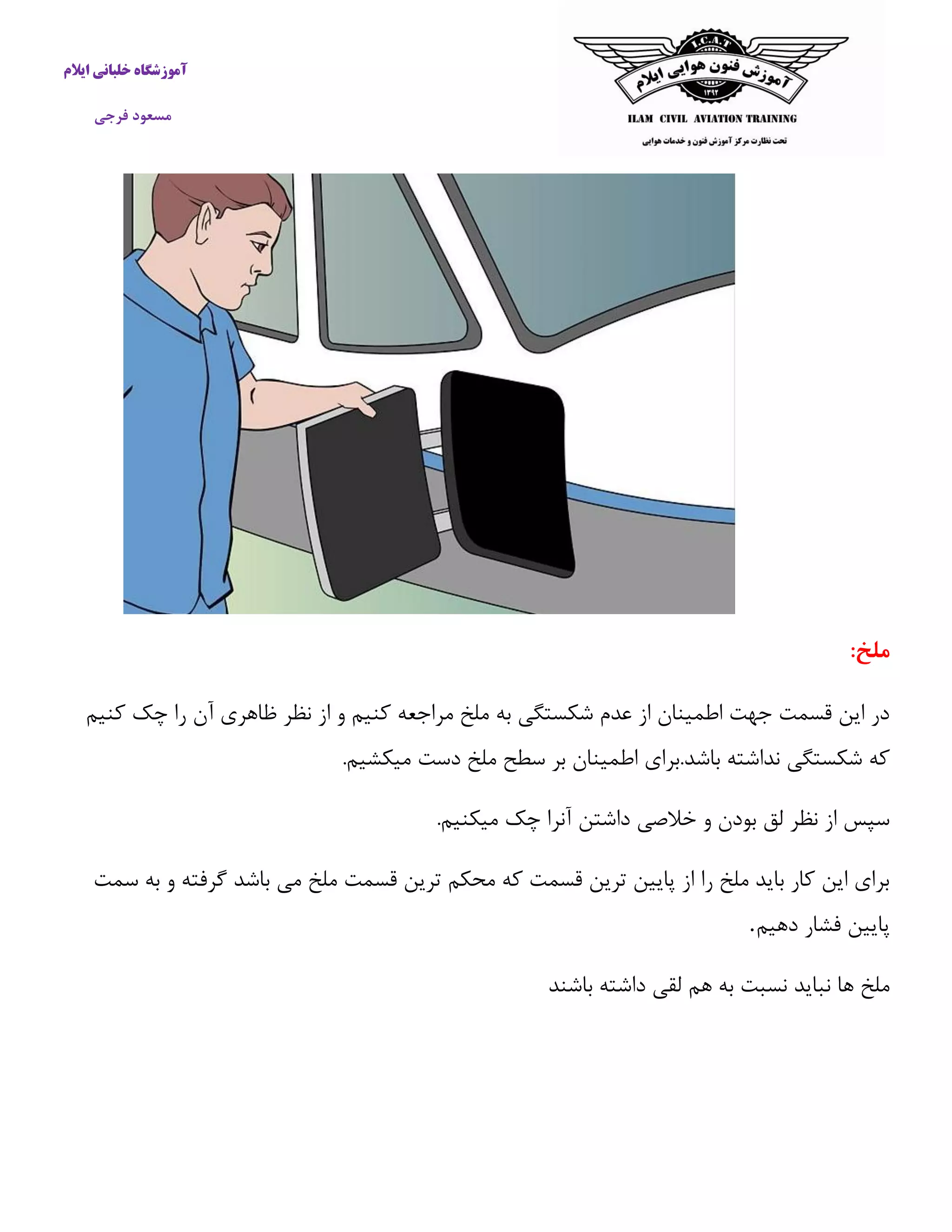 آموزشگاه خلبانی ایلام 
مسعود فرجی 
ملخ: 
در این قسمت جهت اطمینان از عدم شکستگی به ملخ مراجعه كنیم و از نظر ظاهری آن را چک كنیم 
كه شکستگی نداشته باشد.برای اطمینان بر سطح ملخ دست میکشیم. 
سپس از نظر لق بودن و خلاصی داشتن آنرا چک میکنیم. 
برای این كار باید ملخ را از پایین ترین قسمت كه محکم ترین قسمت ملخ می باشد گرفته و به سمت 
پایین فشار دهیم . 
ملخ ها نباید نسبت به هم لقی داشته باشند 
 