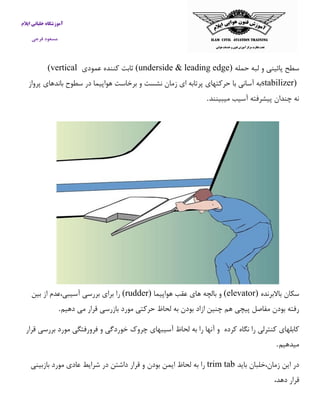 آموزشگاه خلبانی ایلام 
مسعود فرجی 
سطح پائینی و لبه حمله (underside & leading edge) ثابت كننده عمودی (vertical stabilizer) به آسانی با حركتهای پرتابه ای زمان نشست و برخاست هواپیما در سطوح باندهای پرواز 
نه چندان پیشرفته آسیب میبینند . 
سکان بالابرنده (elevator) و بالچه های عقب هواپیما (rudder) را برای بررسی آسیبی،عدم از بین 
رفته بودن مفاصل پیچی هم چنین ازاد بودن به لحاظ حركتی مورد بازرسی قرار می دهیم . 
كابلهای كنترلی را نگاه كرده و آنها را به لحاظ آسیبهای چروک خوردگی و فرورفتگی مورد بررسی قرار 
میدهیم . 
در این زمان،خلبان باید trim tab را به لحاظ ایمن بودن و قرار داشتن در شرایط عادی مورد بازبینی 
قرار دهد، 
 