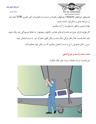 آموزشگاه خلبانی ایلام 
مسعود فرجی 
همینطور چراغهای beacon ) چراغهای راهنما در شب( و دم هواپیما و آنتن ناوبری VOR همه باید 
در شرایط عادی و سالم قرار داشته باشند . نهایتا زنجیره یا قفل دم هواپیما را آزاد میکنیم. 
اگر هواپما دارای چرخ دم باشد،ارابه های هدایت ،كابلها و جهشها را به لحاظ فرسودگی باید چک شوند . 
باید تمام قسمت ها از نظر پارگی چک شده و سکان افقی متحرک نیز با دست امتحان شود. 
سپس سکان عمودی را نیز با دست امتحان میکنیم كه سر جای خود محکم باشد 
بدنه سمت راست و چرخ اصلی: 
این قسمت درست همانند سمت چپ چک میگردد 
 
