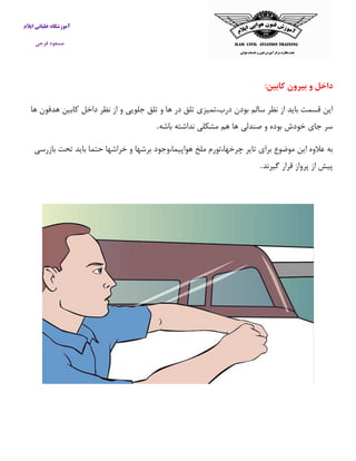 آموزشگاه خلبانی ایلام 
مسعود فرجی 
داخل و بیرون کابین: 
این قسمت باید از نظر سالم بودن درب،تمیزی تلق در ها و تلق جلویی و از نظر داخل كابین هدفون ها 
سر جای خودش بوده و صندلی ها هم مشکلی نداشته باشه . 
به علاوه این موضوع برای تایر چرخها،تورم ملخ هواپیما،وجود برشها و خراشها حتما باید تحت بازرسی 
پیش از پرواز قرار گیرند . 
 