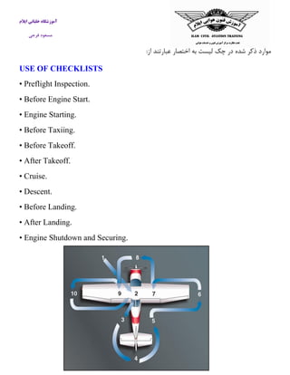 آموزشگاه خلبانی ایلام 
مسعود فرجی 
موارد ذكر شده در چک لیست به اختصار عبارتند از: 
USE OF CHECKLISTS 
• Preflight Inspection. 
• Before Engine Start. 
• Engine Starting. 
• Before Taxiing. 
• Before Takeoff. 
• After Takeoff. 
• Cruise. 
• Descent. 
• Before Landing. 
• After Landing. 
• Engine Shutdown and Securing. 
 