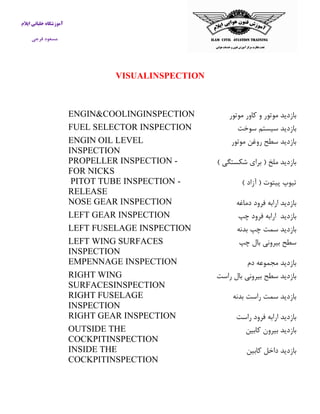 آموزشگاه خلبانی ایلام 
مسعود فرجی 
VISUALINSPECTION 
بازدید موتور و كاور موتور 
ENGIN&COOLINGINSPECTION 
بازدید سیستم سوخت 
FUEL SELECTOR INSPECTION 
بازدید سطح روغن موتور 
ENGIN OIL LEVEL INSPECTION 
بازدید ملخ ) برای شکستگی ( 
PROPELLER INSPECTION - FOR NICKS 
تیوپ پیتوت ) آزاد ( 
PITOT TUBE INSPECTION - RELEASE 
بازدید ارابه فرود دماغه 
NOSE GEAR INSPECTION 
بازدید ارابه فرود چپ 
LEFT GEAR INSPECTION 
بازدید سمت چپ بدنه 
LEFT FUSELAGE INSPECTION 
سطح بیرونی بال چپ 
LEFT WING SURFACES INSPECTION 
بازدید مجموعه دم 
EMPENNAGE INSPECTION 
بازدید سطح بیرونی بال راست 
RIGHT WING SURFACESINSPECTION 
بازدید سمت راست بدنه 
RIGHT FUSELAGE INSPECTION 
بازدید ارابه فرود راست 
RIGHT GEAR INSPECTION 
بازدید بیرون كابین 
OUTSIDE THE COCKPITINSPECTION 
بازدید داخل كابین 
INSIDE THE COCKPITINSPECTION 
 