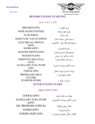 آموزشگاه خلبانی ایلام 
مسعود فرجی 
BEFORE ENGINE STARTING 
)قبل از استارت موتور( 
ترمز )فعال ( 
BREAKES (ON) 
چرخ جلو )وسط( 
NOSE GEAR (CENTER) 
فلپ )آزاد( 
FLAP (FREE) 
دریچه اصلی سوخت )باز( 
MAIN FUEL VALVE (OPEN) 
سوییچ های الکتریکی )خاموش( 
ELECTRICAL SWITCH (OFF) 
رادیو )خاموش( 
RADIO (OFF) 
سوییچ های اصلی )روشن( 
MASTER SWITCH (ON) 
مگنت ها )هر دو ( روشن 
MAGNETS (ON) 
دسته گاز )كاملا عقب( 
THROTTLE IDLE FULL (AFT) 
پمپ كمکی سوخت )روشن( 
AUXILLARY FUEL PUMP (ON) 
چوک )استارت اولیه ( فعال 
CHOCK (ON) 
اطراف ملخ )امن ( 
PROPELLER AREA (CLEAR) 
استارتر ) فشار ( 
STARTER (PUSH) 
AFTER ENGINE START 
)بعد از استارت موتور( 
چوک به حالت اولیه 
CHOCK (OFF) 
پمپ كمکی سوخت )خاموش( 
AUXILLARY FUEL PUMP (OFF) 
فشار روغن )چک( 
OIL PRESSURE (CHECK) 
رادیو )روشن ( 
RADIO (OFF) 
فلاشر سکان عمودی )روشن ( 
STROB LIGHT (ON) 
 