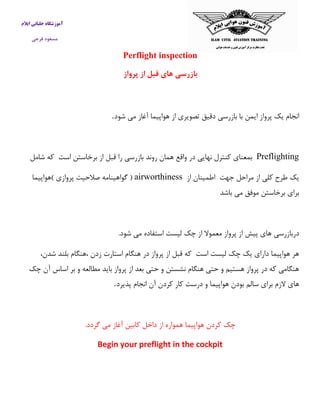 آموزشگاه خلبانی ایلام 
مسعود فرجی 
Perflight inspection 
بازرسی های قبل از پرواز 
انجام یک پرواز ایمن با بازرسی دقیق تصویری از هواپیما آغاز می شود . 
Preflighting بمعنای كنترل نهایی در واقع همان روند بازرسی را قبل از برخاستن است كه شامل 
یک طرح كلی از مراحل جهت اطمینان از airworthiness ) گواهینامه صلاحیت پروازی (هواپیما 
برای برخاستن موفق می باشد 
دربازرسی های پیش از پرواز معمولا از چک لیست استفاده می شود. 
هر هواپیما دارای یک چک لیست است كه قبل از پرواز در هنگام استارت زدن ،هنگام بلند شدن، 
هنگامی كه در پرواز هستیم و حتی هنگام نشستن و حتی بعد از پرواز باید مطالعه و بر اساس آن چک 
های لازم برای سالم بودن هواپیما و درست كار كردن آن انجام پذیرد . 
چک كردن هواپیما همواره از داخل كابین آغاز می گردد. 
Begin your preflight in the cockpit 
 