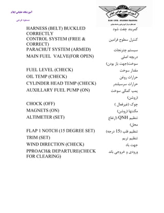 آموزشگاه خلبانی ایلام 
مسعود فرجی 
كمربند چفت شود 
HARNESS (BELT) BUCKLED CORRECTLY 
كنترل سطوح فرامین 
CONTROL SYSTEM (FREE & CORRECT) 
سیستم چترنجات 
PARACHUT SYSTEM (ARMED) 
دریچه اصلی 
سوخت)جهت باز بودن( 
MAIN FUEL VALVE(FOR OPEN) 
مقدار سوخت 
FUEL LEVEL (CHECK) 
حرارات روغن 
OIL TEMP (CHECK) 
حرارات سرسیلندر 
CYLINDER HEAD TEMP (CHECK) 
پمپ كمکی سوخت 
)روشن( 
AUXILLARY FUEL PUMP (ON) 
چوک )غیرفعال ( 
CHOCK (OFF) 
مگنتها )روشن( 
MAGNETS (ON) 
تنظیم QNH )ارتفاع 
محل( 
ALTIMETER (SET) 
تنظیم فلپ ) 51 درجه( 
FLAP 1 NOTCH (15 DEGREE SET) 
تنظیم تریم 
TRIM (SET) 
جهت باد 
WIND DIRECTION (CHECK) 
ورودی و خروجی باند 
PPROACH& DEPARTURE(CHECK FOR CLEARING) 
 