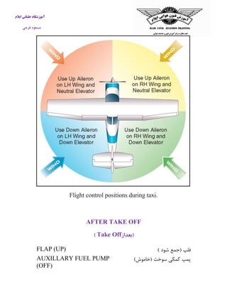 آموزشگاه خلبانی ایلام 
مسعود فرجی 
Flight control positions during taxi. 
AFTER TAKE OFF 
)بعداز Take Off ) 
فلپ )جمع شود ( 
FLAP (UP) 
پمپ كمکی سوخت )خاموش( 
AUXILLARY FUEL PUMP (OFF) 
 