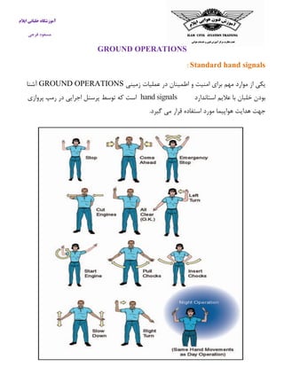 آموزشگاه خلبانی ایلام 
مسعود فرجی 
GROUND OPERATIONS 
Standard hand signals : 
یکی از موارد مهم برای امنیت و اطمینان در عملیات زمینی GROUND OPERATIONS آشنا 
بودن خلبان با علایم استاندارد hand signals است كه توسط پرسنل اجرایی در رمپ پروازی 
جهت هدایت هواپیما مورد استفاده قرار می گیرد. 
