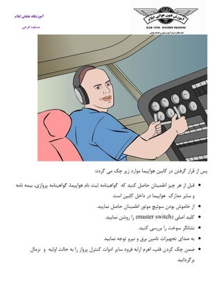 آموزشگاه خلبانی ایلام 
مسعود فرجی 
پس از قرار گرفتن در كابین هواپیما موارد زیر چک می گردد: 
 قبل از هر چیز اطمینان حاصل كنید كه گواهینامه ثبت نام هواپیما، گواهینامه پروازی، بیمه نامه 
و سایر مدارک هواپیما در داخل كابین است 
 از خاموش بودن سوئیچ موتور اطمینان حاصل نمایید. 
 كلید اصلی ) master switch ( را روشن نمایید. 
 نشانگر سوخت را بررسی كنید. 
 به صدای تجهیزات تامین برق و نیرو توجه نمایید 
 ضمن چک كردن فلپ، اهرم ارابه فرود سایر ادوات كنترل پرواز را به حالت اولیه و نرمال 
برگردانید 
 