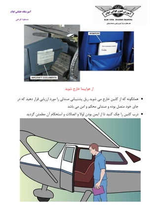آموزشگاه خلبانی ایلام 
مسعود فرجی 
از هواپیما خارج شوید 
 همانگونه كه از كابین خارج می شوید ریل پشتیبانی صندلی را مورد ارزیابی قرار دهید كه در 
جای خود متصل بوده و صندلی محکم و امن می باشد 
 درب كابین را چک كنید تا از ایمن بودن لولا و اتصالات و استحکام آن مطمئن گردید 
 