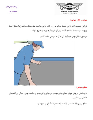 آموزشگاه خلبانی ایلام 
مسعود فرجی 
موتور و کاور موتور: 
در این قسمت با ضربه ایی نسبتا محکم بر روی كاور موتور هواپیما فوق سبک میزنیم زیرا ممکن است 
پیچ ها درست سفت نشده باشند و بر اثر ضربه از جای خود خارج شوند 
در صورت شل بودن میتوانیم آن ها را به درستی سفت كنیم 
سطح روغن: 
با برداشتن درپوش موتور سطح روغن موجود در موتور را بازدید و از مناسب بودن میزان آن اطمینان 
حاصل می نماییم 
سطح روغن باید متناسب باشد تا باعث حركت آسان تر ملخ شود 
 