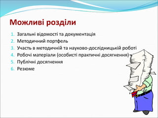 Можливі розділи 
1. Загальні відомості та документація 
2. Методичний портфель 
3. Участь в методичній та науково-дослідницькій роботі 
4. Робочі матеріали (особисті практичні досягнення) 
5. Публічні досягнення 
6. Резюме 
 