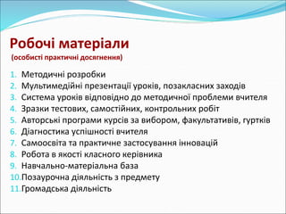 Робочі матеріали 
(особисті практичні досягнення) 
1. Методичні розробки 
2. Мультимедійні презентації уроків, позакласних заходів 
3. Система уроків відповідно до методичної проблеми вчителя 
4. Зразки тестових, самостійних, контрольних робіт 
5. Авторські програми курсів за вибором, факультативів, гуртків 
6. Діагностика успішності вчителя 
7. Самоосвіта та практичне застосування інновацій 
8. Робота в якості класного керівника 
9. Навчально-матеріальна база 
10.Позаурочна діяльність з предмету 
11.Громадська діяльність 
 