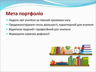 Мета портфоліо 
 Надати звіт учителя за певний проміжок часу 
 Продемонструвати стиль діяльності, характерний для вчителя 
 Відмітити творчий і професійний ріст вчителя 
 Формувати навички рефлексії 
 