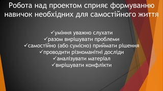 Робота над проектом сприяє формуванню 
навичок необхідних для самостійного життя 
уміння уважно слухати 
разом вирішуват...