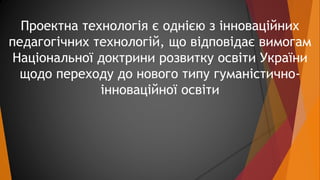 Проектна технологія є однією з інноваційних 
педагогічних технологій, що відповідає вимогам 
Національної доктрини розвитк...