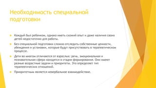 Необходимость специальной 
подготовки 
 Каждый был ребенком, однако иметь схожий опыт и даже наличия своих 
детей недостаточно для работы. 
 Без специальной подготовки сложно отследить собственные ценности, 
убеждения и установки, которые будут присутствовать в терапевтическом 
процессе. 
 Дети во многом отличаются от взрослых: речь, эмоциональная и 
познавательная сфера находятся в стадии формирования. Они имеют 
разные возрастные задачи и приоритеты. Это определяет тип 
терапевтических отношений. 
 Приоритетным является невербальное взаимодействие. 
 