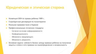 Юридическая и этическая сторона 
 Конвенция ООН по правам ребенка 1989 г. 
 Страсбургская декларация по психотерапии 
 Реальное правовое поле в Украине 
 Профессиональные этические стандарты 
• Согласие на основе информированности 
• Конфиденциальность 
• Обязанность предупреждать 
• Обязанность уведомлять 
 Основная задача: соблюсти баланс между правами ребенка на получение 
защиты и опеки и его правами на самоопределение и независимость 
 