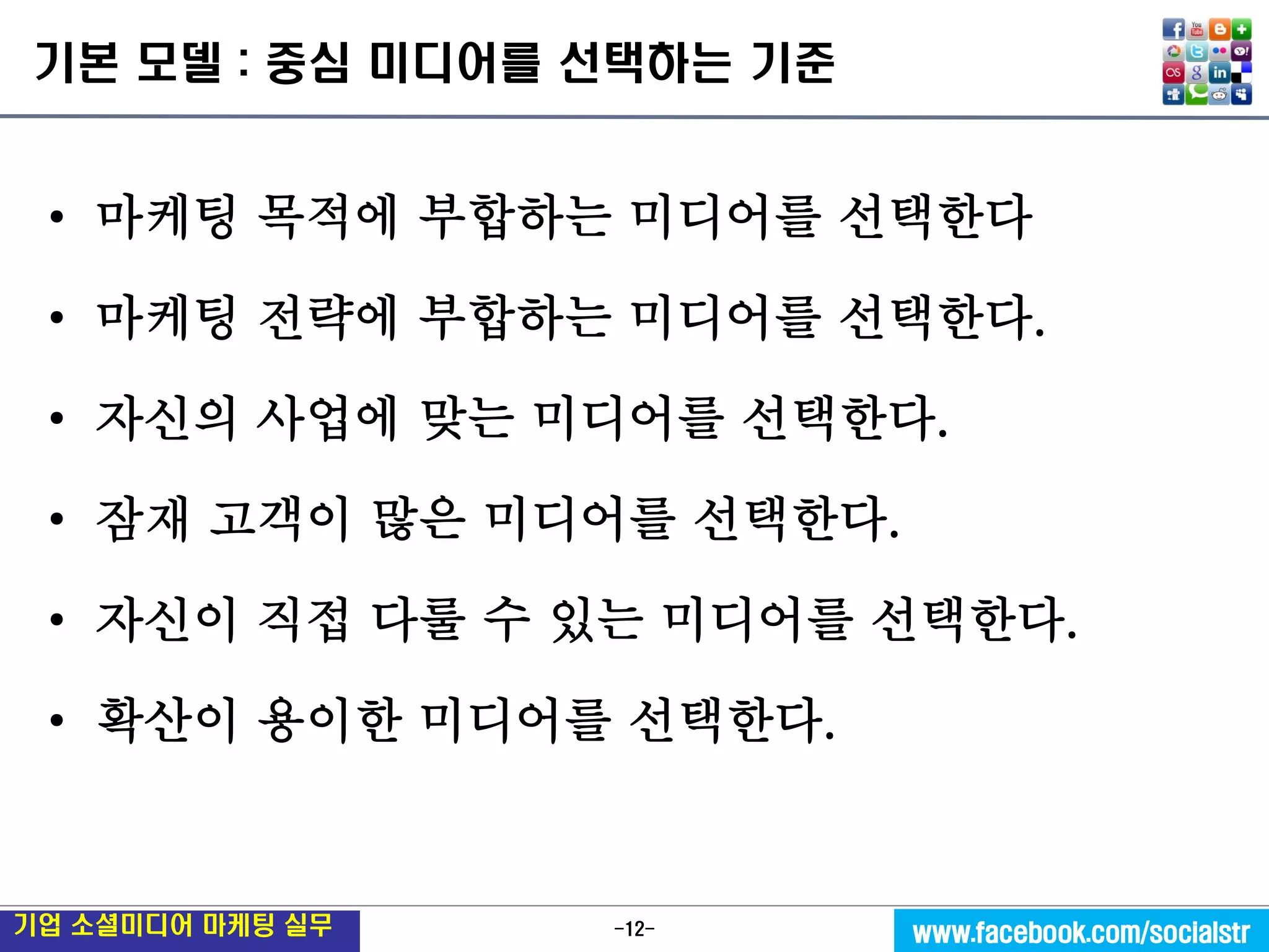 -12- 
기업 소셜미디어 마케팅 실무 
www.facebook.com/socialstr 
기본 모델 : 중심 미디어를 선택하는 기준 
•마케팅 목적에 부합하는 미디어를 선택한다 
•마케팅 전략에 부합하는 미디어를 선택한다. 
•자신의 사업에 맞는 미디어를 선택한다. 
•잠재 고객이 많은 미디어를 선택한다. 
•자신이 직접 다룰 수 있는 미디어를 선택한다. 
•확산이 용이한 미디어를 선택한다.  