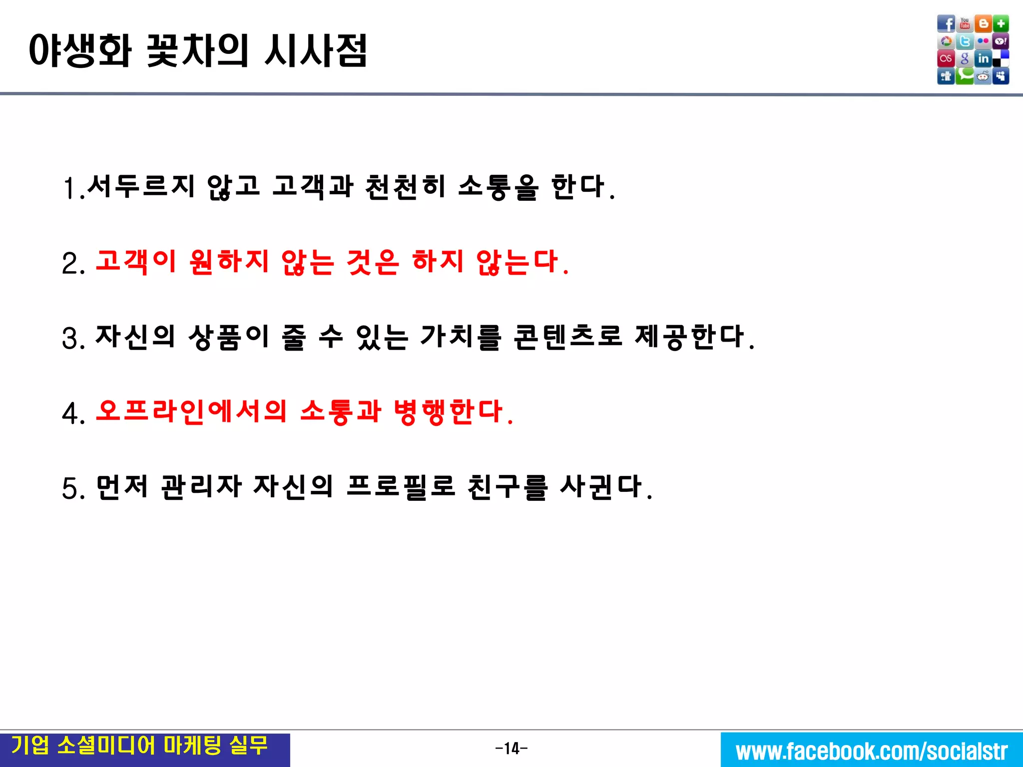 -14- 
기업 소셜미디어 마케팅 실무 
www.facebook.com/socialstr 
야생화 꽃차의 시사점 
1.서두르지 않고 고객과 천천히 소통을 한다. 
2. 고객이 원하지 않는 것은 하지 않는다. 
3. 자신의 상품이 줄 수 있는 가치를 콘텐츠로 제공한다. 
4. 오프라인에서의 소통과 병행한다. 
5. 먼저 관리자 자신의 프로필로 친구를 사귄다. 
 