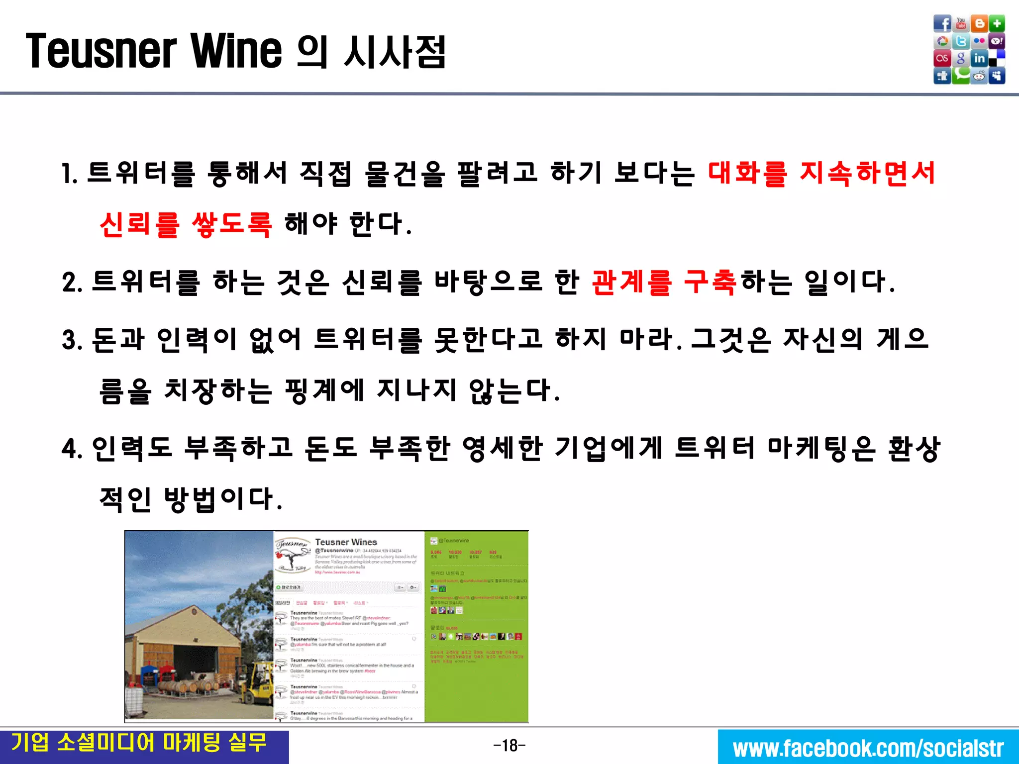 -18- 
기업 소셜미디어 마케팅 실무 
www.facebook.com/socialstr 
Teusner Wine 의 시사점 
1. 트위터를 통해서 직접 물건을 팔려고 하기 보다는 대화를 지속하면서 신뢰를 쌓도록 해야 한다. 
2. 트위터를 하는 것은 신뢰를 바탕으로 한 관계를 구축하는 일이다. 
3. 돈과 인력이 없어 트위터를 못한다고 하지 마라. 그것은 자신의 게으름을 치장하는 핑계에 지나지 않는다. 
4. 인력도 부족하고 돈도 부족한 영세한 기업에게 트위터 마케팅은 환상적인 방법이다. 
 