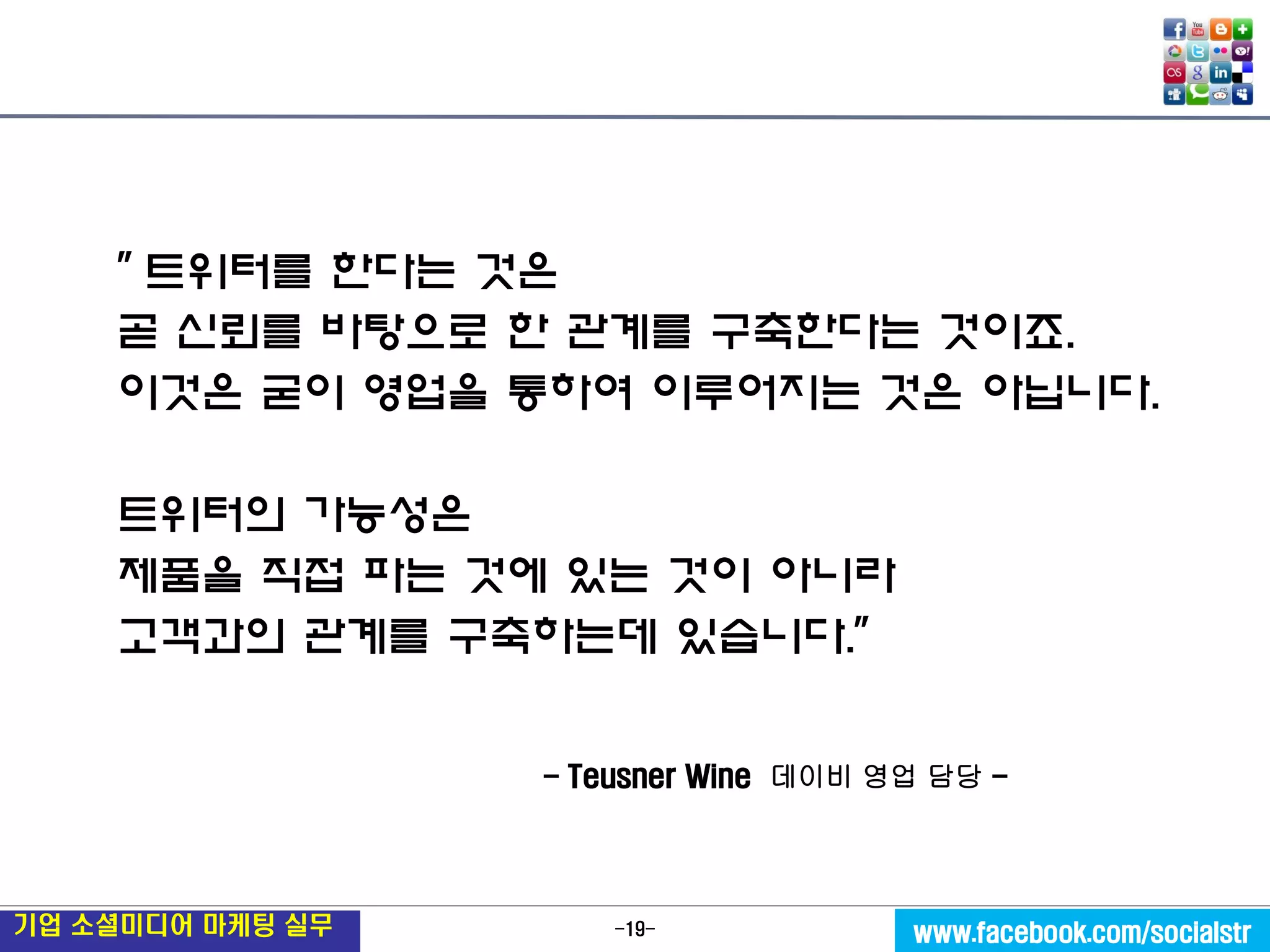 -19- 
기업 소셜미디어 마케팅 실무 
www.facebook.com/socialstr 
" 트위터를 한다는 것은 
곧 신뢰를 바탕으로 한 관계를 구축한다는 것이죠. 
이것은 굳이 영업을 통하여 이루어지는 것은 아닙니다. 
트위터의 가능성은 
제품을 직접 파는 것에 있는 것이 아니라 
고객과의 관계를 구축하는데 있습니다." 
- Teusner Wine 데이비 영업 담당 -  