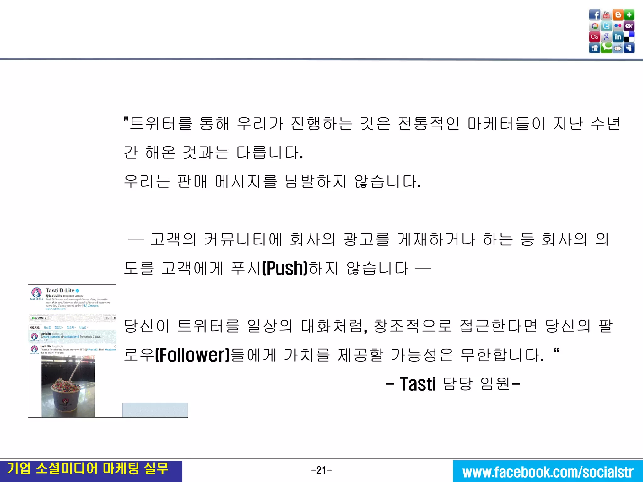 -21- 
기업 소셜미디어 마케팅 실무 
www.facebook.com/socialstr 
"트위터를 통해 우리가 진행하는 것은 전통적인 마케터들이 지난 수년간 해온 것과는 다릅니다. 
우리는 판매 메시지를 남발하지 않습니다. 
— 고객의 커뮤니티에 회사의 광고를 게재하거나 하는 등 회사의 의도를 고객에게 푸시(Push)하지 않습니다 — 
당신이 트위터를 일상의 대화처럼, 창조적으로 접근한다면 당신의 팔로우(Follower)들에게 가치를 제공할 가능성은 무한합니다.“ 
- Tasti 담당 임원-  