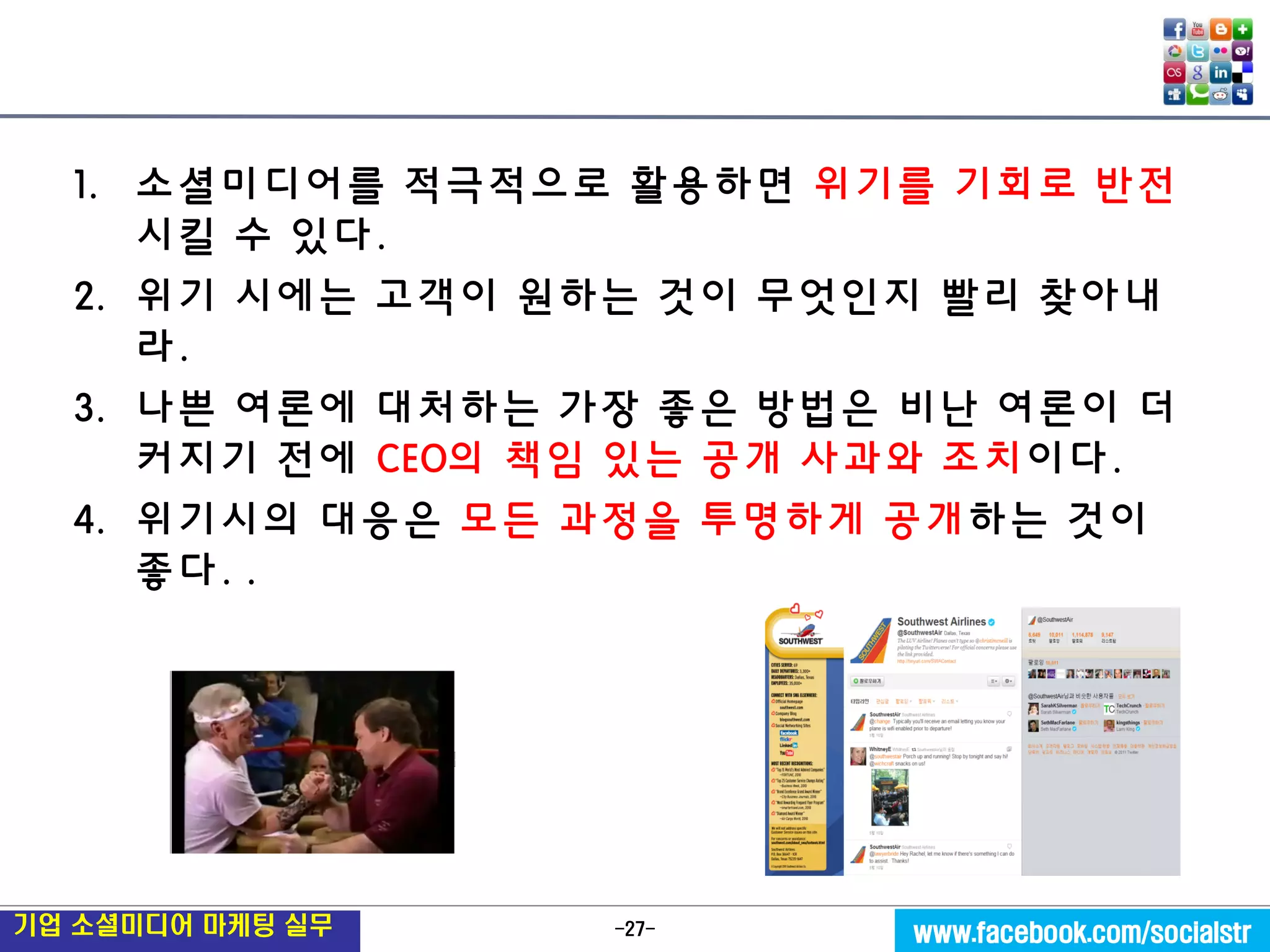 -27- 
기업 소셜미디어 마케팅 실무 
www.facebook.com/socialstr 
1.소셜미디어를 적극적으로 활용하면 위기를 기회로 반전 시킬 수 있다. 
2.위기 시에는 고객이 원하는 것이 무엇인지 빨리 찾아내라. 
3.나쁜 여론에 대처하는 가장 좋은 방법은 비난 여론이 더 커지기 전에 CEO의 책임 있는 공개 사과와 조치이다. 
4.위기시의 대응은 모든 과정을 투명하게 공개하는 것이 좋다. .  