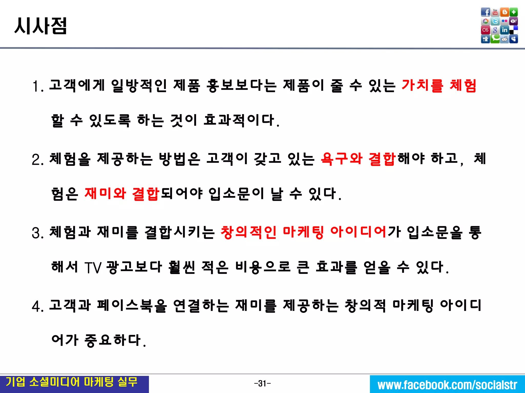 -31- 
기업 소셜미디어 마케팅 실무 
www.facebook.com/socialstr 
시사점 
1. 고객에게 일방적인 제품 홍보보다는 제품이 줄 수 있는 가치를 체험 할 수 있도록 하는 것이 효과적이다. 
2. 체험을 제공하는 방법은 고객이 갖고 있는 욕구와 결합해야 하고, 체험은 재미와 결합되어야 입소문이 날 수 있다. 
3. 체험과 재미를 결합시키는 창의적인 마케팅 아이디어가 입소문을 통해서 TV 광고보다 훨씬 적은 비용으로 큰 효과를 얻을 수 있다. 
4. 고객과 페이스북을 연결하는 재미를 제공하는 창의적 마케팅 아이디어가 중요하다. 
 