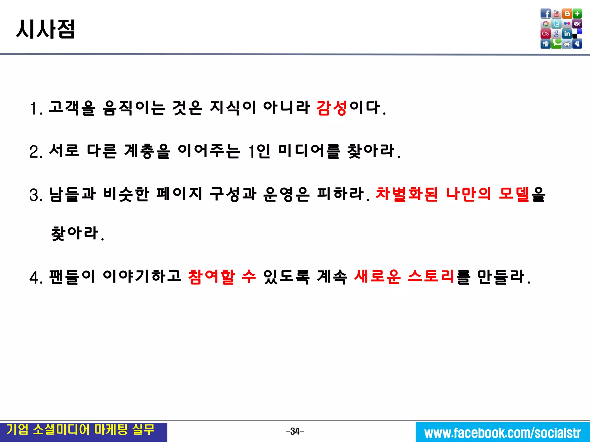 -34- 
기업 소셜미디어 마케팅 실무 
www.facebook.com/socialstr 
시사점 
1. 고객을 움직이는 것은 지식이 아니라 감성이다. 
2. 서로 다른 계층을 이어주는 1인 미디어를 찾아라. 
3. 남들과 비슷한 페이지 구성과 운영은 피하라. 차별화된 나만의 모델을 찾아라. 
4. 팬들이 이야기하고 참여할 수 있도록 계속 새로운 스토리를 만들라. 
 