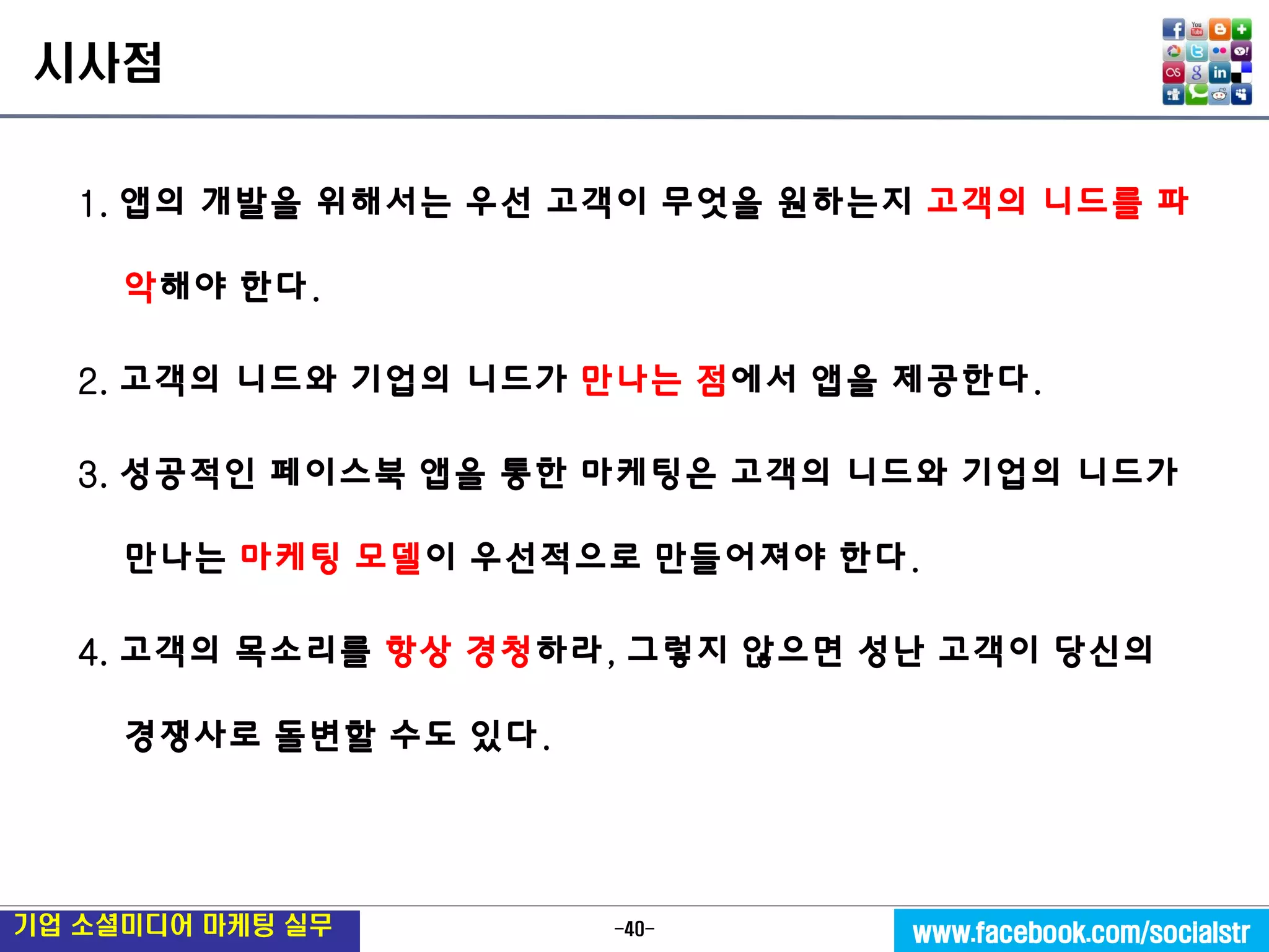 -40- 
기업 소셜미디어 마케팅 실무 
www.facebook.com/socialstr 
시사점 
1. 앱의 개발을 위해서는 우선 고객이 무엇을 원하는지 고객의 니드를 파악해야 한다. 
2. 고객의 니드와 기업의 니드가 만나는 점에서 앱을 제공한다. 
3. 성공적인 페이스북 앱을 통한 마케팅은 고객의 니드와 기업의 니드가 만나는 마케팅 모델이 우선적으로 만들어져야 한다. 
4. 고객의 목소리를 항상 경청하라, 그렇지 않으면 성난 고객이 당신의 경쟁사로 돌변할 수도 있다. 
 