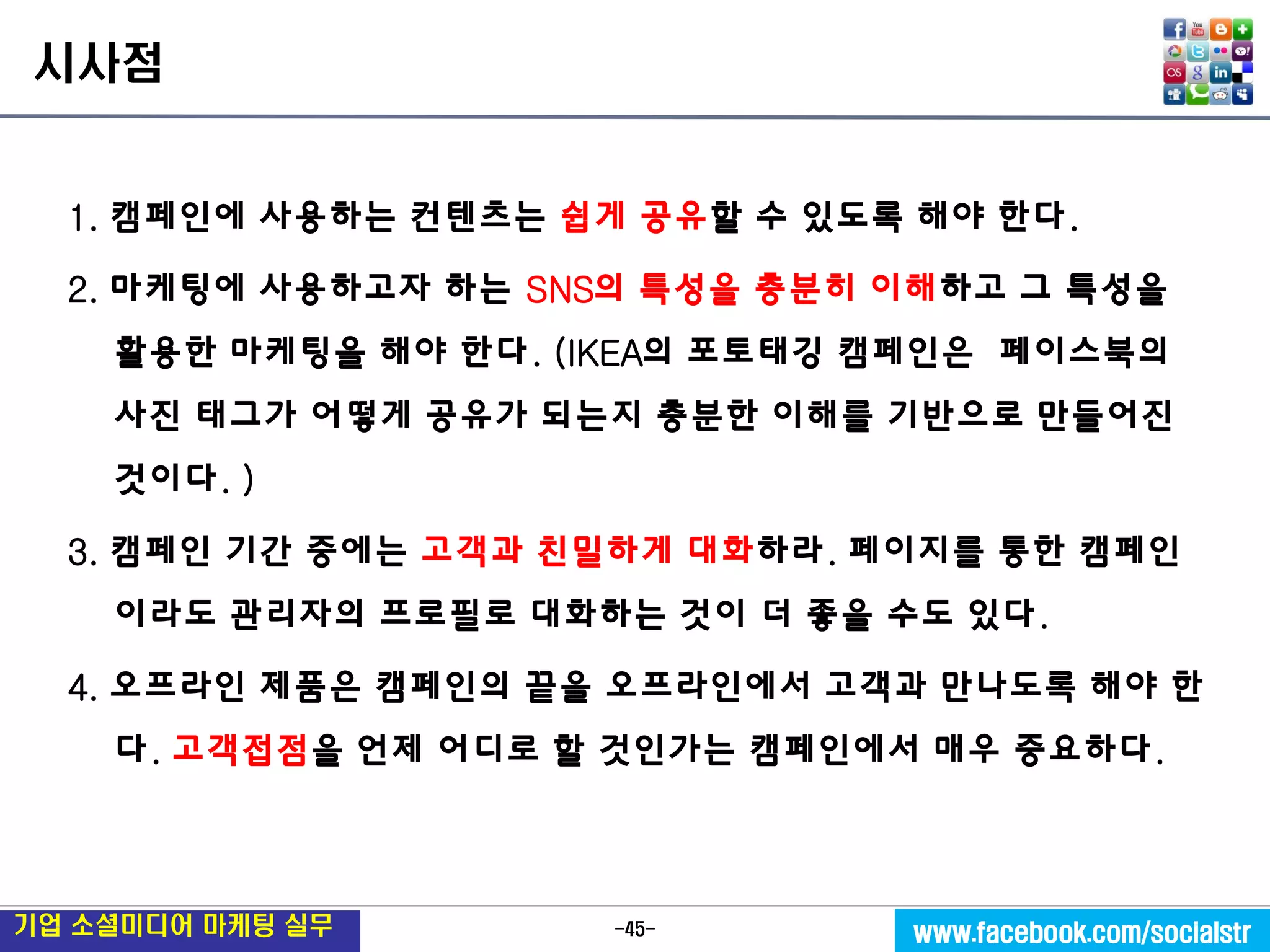 -45- 
기업 소셜미디어 마케팅 실무 
www.facebook.com/socialstr 
시사점 
1. 캠페인에 사용하는 컨텐츠는 쉽게 공유할 수 있도록 해야 한다. 
2. 마케팅에 사용하고자 하는 SNS의 특성을 충분히 이해하고 그 특성을 활용한 마케팅을 해야 한다. (IKEA의 포토태깅 캠페인은 페이스북의 사진 태그가 어떻게 공유가 되는지 충분한 이해를 기반으로 만들어진 것이다. ) 
3. 캠페인 기간 중에는 고객과 친밀하게 대화하라. 페이지를 통한 캠페인이라도 관리자의 프로필로 대화하는 것이 더 좋을 수도 있다. 
4. 오프라인 제품은 캠페인의 끝을 오프라인에서 고객과 만나도록 해야 한다. 고객접점을 언제 어디로 할 것인가는 캠페인에서 매우 중요하다.  