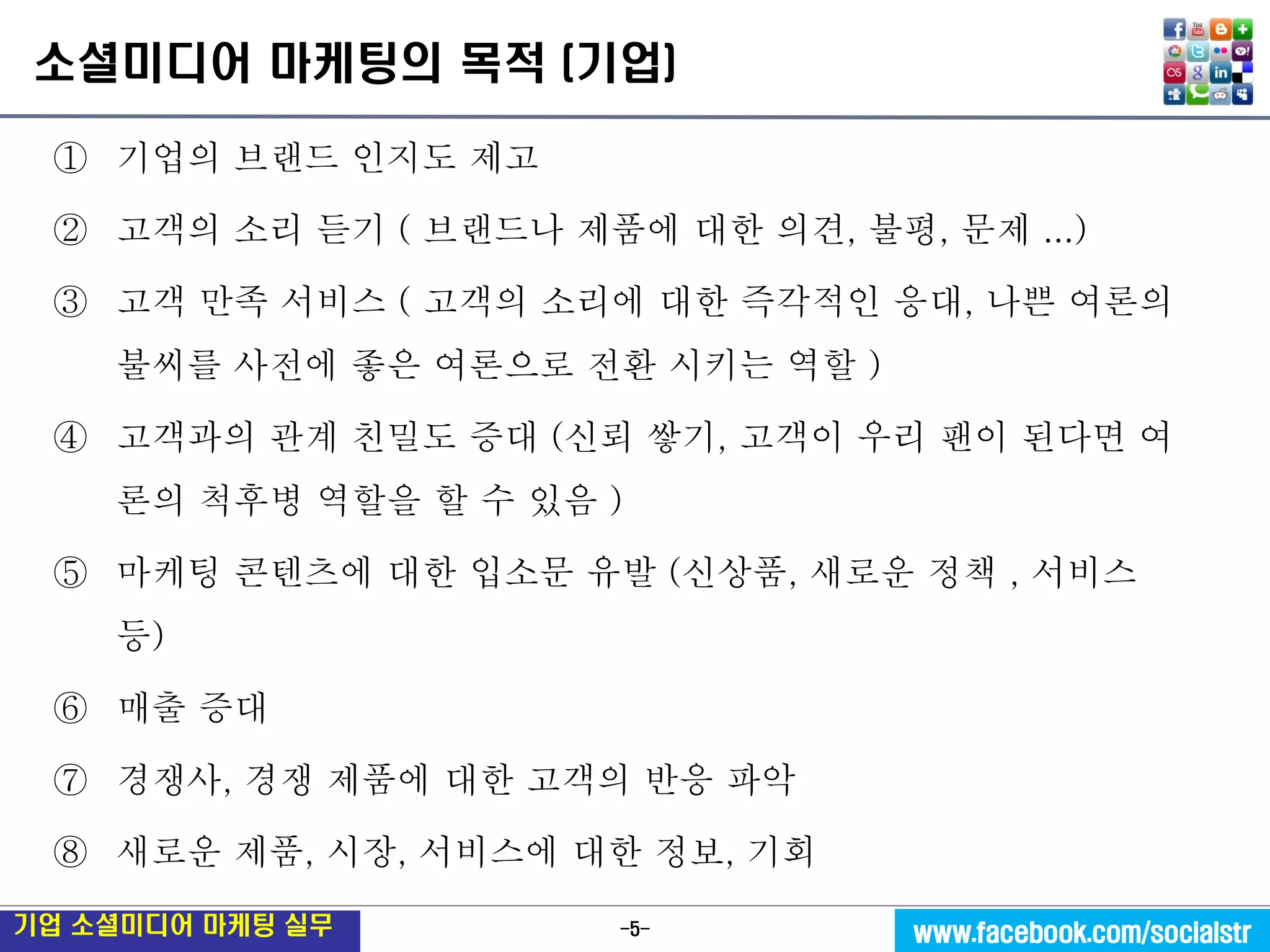 -5- 
기업 소셜미디어 마케팅 실무 
www.facebook.com/socialstr 
소셜미디어 마케팅의 목적 (기업) 
①기업의 브랜드 인지도 제고 
②고객의 소리 듣기 ( 브랜드나 제품에 대한 의견, 불평, 문제 ...) 
③고객 만족 서비스 ( 고객의 소리에 대한 즉각적인 응대, 나쁜 여론의 불씨를 사전에 좋은 여론으로 전환 시키는 역할 ) 
④고객과의 관계 친밀도 증대 (신뢰 쌓기, 고객이 우리 팬이 된다면 여론의 척후병 역할을 할 수 있음 ) 
⑤마케팅 콘텐츠에 대한 입소문 유발 (신상품, 새로운 정책 , 서비스 등) 
⑥매출 증대 
⑦경쟁사, 경쟁 제품에 대한 고객의 반응 파악 
⑧새로운 제품, 시장, 서비스에 대한 정보, 기회  