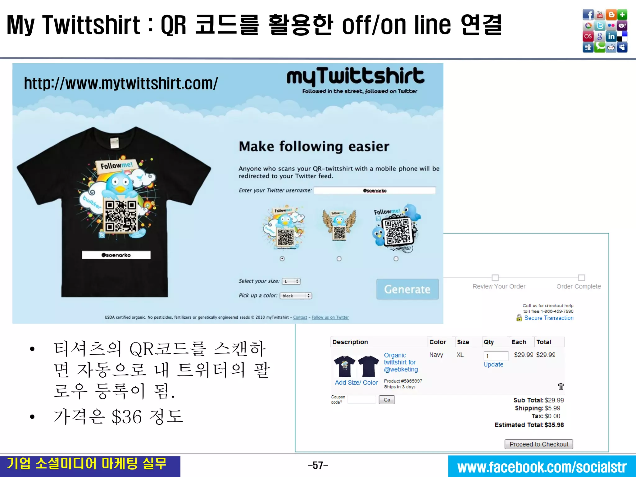 -57- 
기업 소셜미디어 마케팅 실무 
www.facebook.com/socialstr 
My Twittshirt : QR 코드를 활용한 off/on line 연결 
•티셔츠의 QR코드를 스캔하면 자동으로 내 트위터의 팔로우 등록이 됨. 
•가격은 $36 정도 
http://www.mytwittshirt.com/  