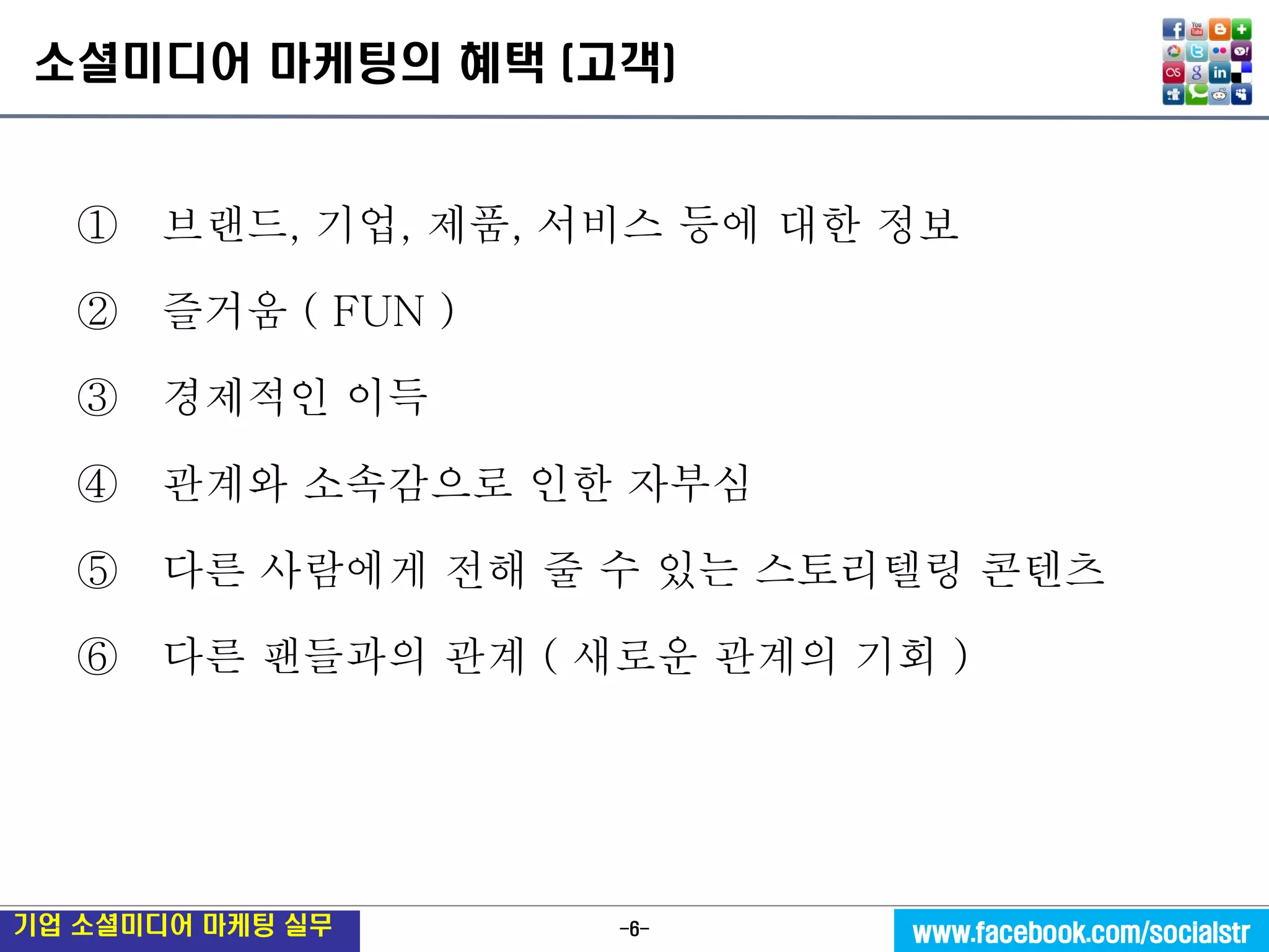 -6- 
기업 소셜미디어 마케팅 실무 
www.facebook.com/socialstr 
소셜미디어 마케팅의 혜택 (고객) 
① 브랜드, 기업, 제품, 서비스 등에 대한 정보 
② 즐거움 ( FUN ) 
③ 경제적인 이득 
④ 관계와 소속감으로 인한 자부심 
⑤ 다른 사람에게 전해 줄 수 있는 스토리텔링 콘텐츠 
⑥ 다른 팬들과의 관계 ( 새로운 관계의 기회 )  
