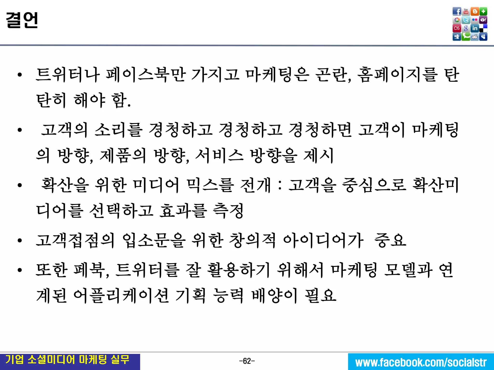 -62- 
기업 소셜미디어 마케팅 실무 
www.facebook.com/socialstr 
결언 
•트위터나 페이스북만 가지고 마케팅은 곤란, 홈페이지를 탄탄히 해야 함. 
• 고객의 소리를 경청하고 경청하고 경청하면 고객이 마케팅의 방향, 제품의 방향, 서비스 방향을 제시 
• 확산을 위한 미디어 믹스를 전개 : 고객을 중심으로 확산미디어를 선택하고 효과를 측정 
•고객접점의 입소문을 위한 창의적 아이디어가 중요 
•또한 페북, 트위터를 잘 활용하기 위해서 마케팅 모델과 연계된 어플리케이션 기획 능력 배양이 필요 
 