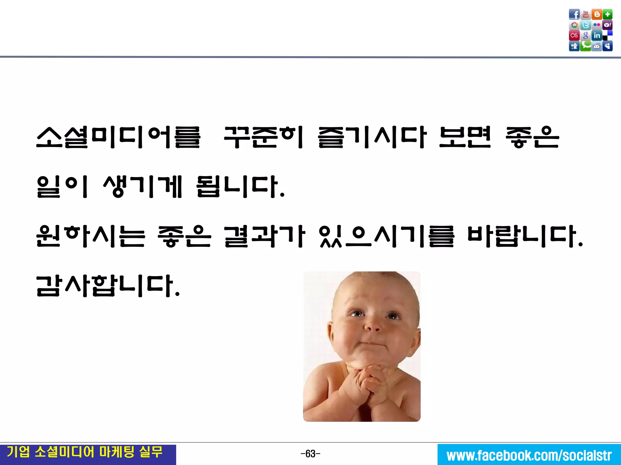 -63- 
기업 소셜미디어 마케팅 실무 
www.facebook.com/socialstr 
소셜미디어를 꾸준히 즐기시다 보면 좋은 일이 생기게 됩니다. 
원하시는 좋은 결과가 있으시기를 바랍니다. 
감사합니다.  