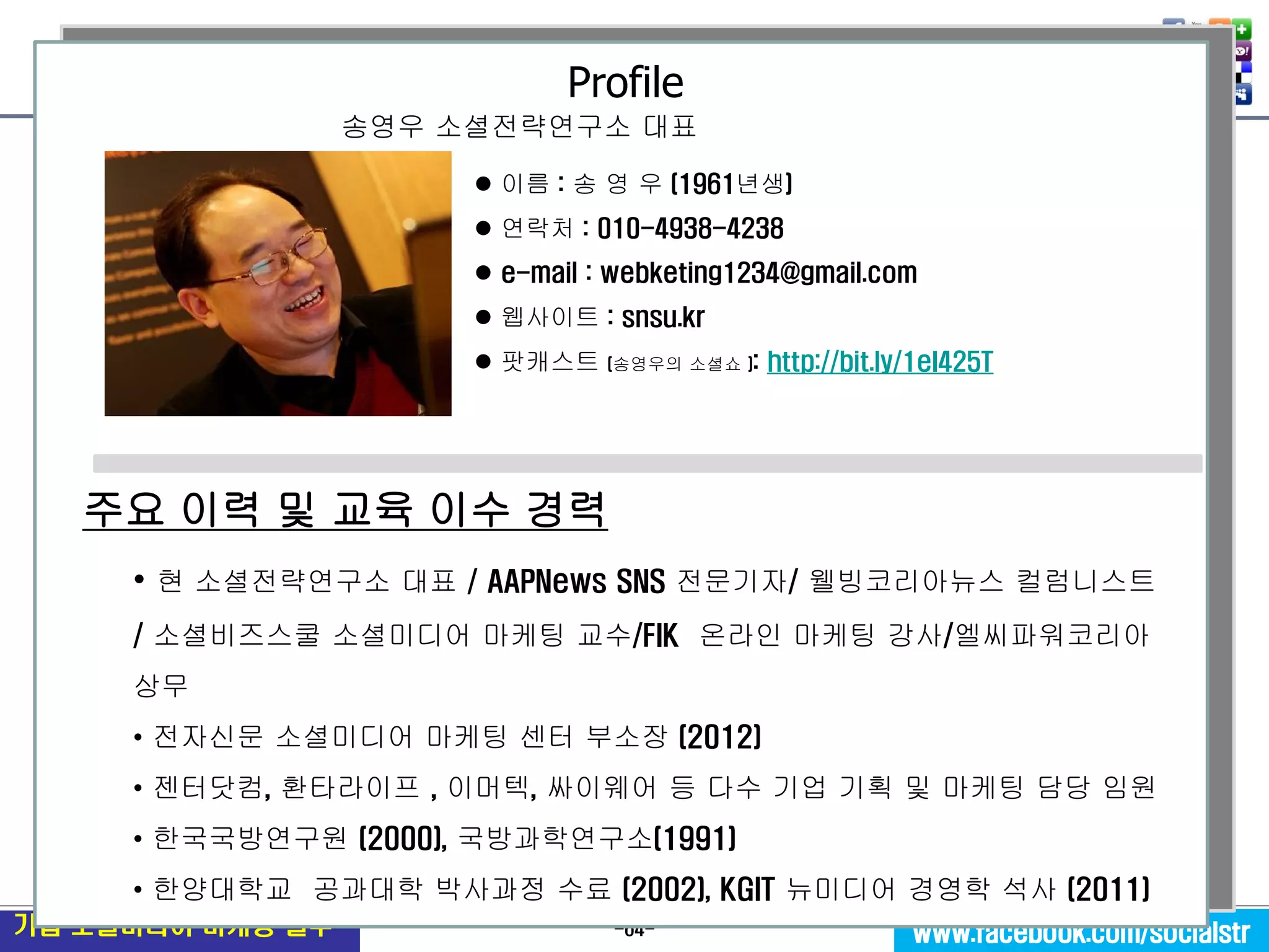 -64- 
기업 소셜미디어 마케팅 실무 
www.facebook.com/socialstr 
 이름 : 송 영 우 (1961년생) 
 연락처 : 010-4938-4238 
 e-mail : webketing1234@gmail.com 
 웹사이트 : snsu.kr 
 팟캐스트 (송영우의 소셜쇼 ): http://bit.ly/1eI425T 
주요 이력 및 교육 이수 경력 
• 현 소셜전략연구소 대표 / AAPNews SNS 전문기자/ 웰빙코리아뉴스 컬럼니스트/ 소셜비즈스쿨 소셜미디어 마케팅 교수/FIK 온라인 마케팅 강사/엘씨파워코리아 상무 
• 전자신문 소셜미디어 마케팅 센터 부소장 (2012) 
• 젠터닷컴, 환타라이프 , 이머텍, 싸이웨어 등 다수 기업 기획 및 마케팅 담당 임원 
• 한국국방연구원 (2000), 국방과학연구소(1991) 
• 한양대학교 공과대학 박사과정 수료 (2002), KGIT 뉴미디어 경영학 석사 (2011) 
송영우 소셜전략연구소 대표 
Profile 