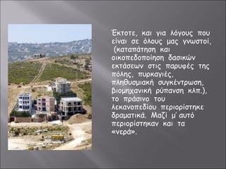 Έκτοτε, και για λόγους που 
είναι σε όλους μας γνωστοί, 
(καταπάτηση και 
οικοπεδοποίηση δασικών 
εκτάσεων στις παρυφές της 
πόλης, πυρκαγιές, 
πληθυσμιακή συγκέντρωση, 
βιομηχανική ρύπανση κλπ.), 
το πράσινο του 
λεκανοπεδίου περιορίστηκε 
δραματικά. Μαζί μ’ αυτό 
περιορίστηκαν και τα 
«νερά». 
 