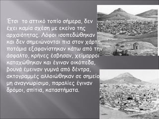 Έτσι το αττικό τοπίο σήμερα, δεν 
έχει καμία σχέση με εκείνο της 
αρχαιότητας. Λόφοι ισοπεδώθηκαν 
και δεν σημειώνονται πια στον χάρτη, 
ποτάμια εξαφανίστηκαν κάτω από την 
άσφαλτο, κρήνες έσβησαν, χείμαρροι 
καταχώθηκαν και έγιναν οικόπεδα, 
βουνά έμειναν γυμνά από δέντρα, 
ακτογραμμές αλλοιώθηκαν σε σημείο 
μη αναγνωρίσιμο, παραλίες έγιναν 
δρόμοι, σπίτια, καταστήματα. 
 