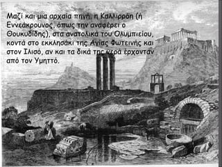 Μαζί και μια αρχαία πηγή, η Καλλιρρόη (ή 
Εννεάκρουνος, όπως την αναφέρει ο 
Θουκυδίδης), στα ανατολικά του Ολυμπιείου, 
κοντά στο εκκλησάκι της Αγίας Φωτεινής και 
στον Ιλισό, αν και τα δικά της νερά έρχονταν 
από τον Υμηττό. 
 